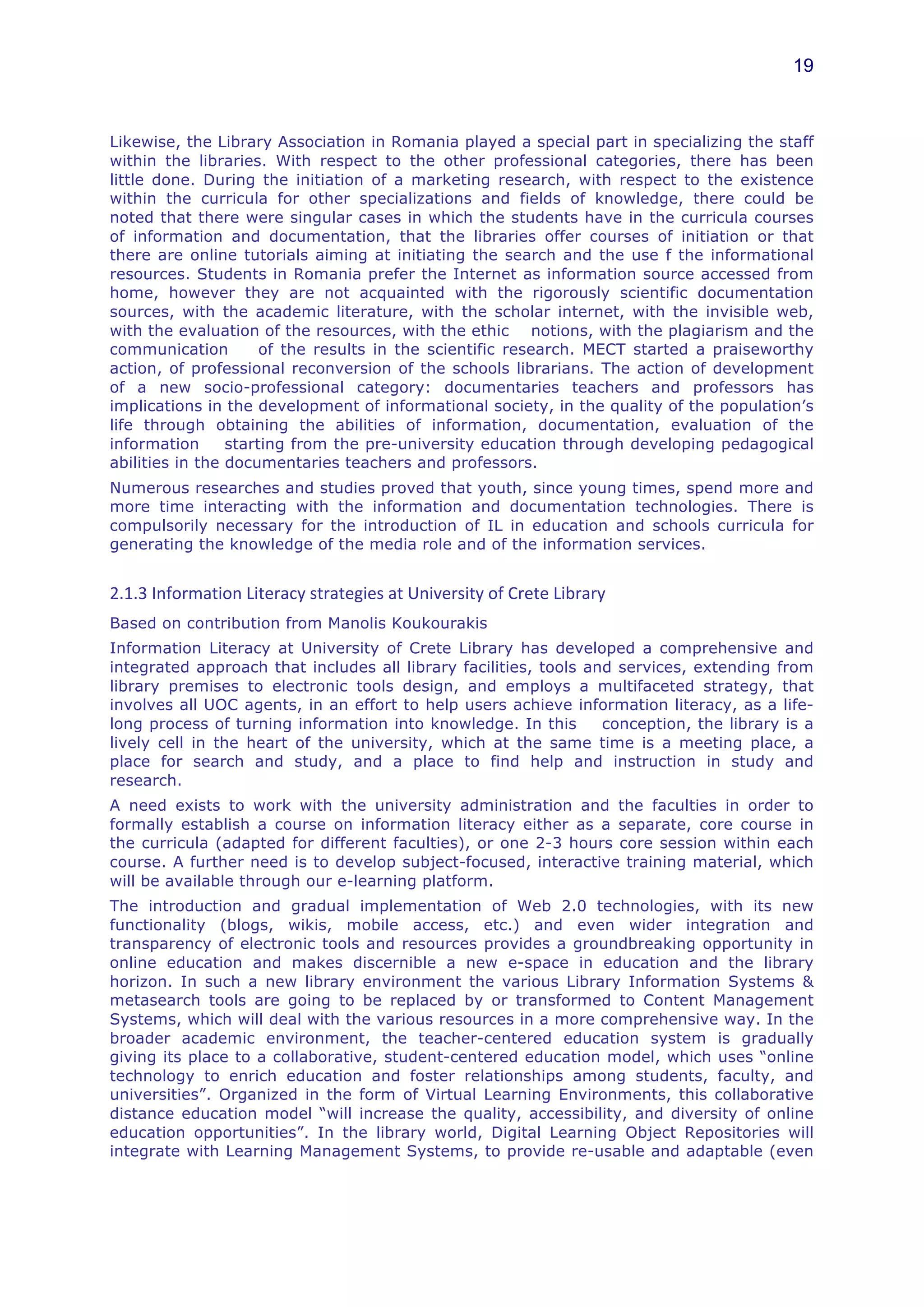 19



Likewise, the Library Association in Romania played a special part in specializing the staff
within the libraries. With respect to the other professional categories, there has been
little done. During the initiation of a marketing research, with respect to the existence
within the curricula for other specializations and fields of knowledge, there could be
noted that there were singular cases in which the students have in the curricula courses
of information and documentation, that the libraries offer courses of initiation or that
there are online tutorials aiming at initiating the search and the use f the informational
resources. Students in Romania prefer the Internet as information source accessed from
home, however they are not acquainted with the rigorously scientific documentation
sources, with the academic literature, with the scholar internet, with the invisible web,
with the evaluation of the resources, with the ethic notions, with the plagiarism and the
communication         of the results in the scientific research. MECT started a praiseworthy
action, of professional reconversion of the schools librarians. The action of development
of a new socio-professional category: documentaries teachers and professors has
implications in the development of informational society, in the quality of the population’s
life through obtaining the abilities of information, documentation, evaluation of the
information      starting from the pre-university education through developing pedagogical
abilities in the documentaries teachers and professors.
Numerous researches and studies proved that youth, since young times, spend more and
more time interacting with the information and documentation technologies. There is
compulsorily necessary for the introduction of IL in education and schools curricula for
generating the knowledge of the media role and of the information services.


2.1.3	
  Information	
  Literacy	
  strategies	
  at	
  University	
  of	
  Crete	
  Library	
  	
  
Based on contribution from Manolis Koukourakis
Information Literacy at University of Crete Library has developed a comprehensive and
integrated approach that includes all library facilities, tools and services, extending from
library premises to electronic tools design, and employs a multifaceted strategy, that
involves all UOC agents, in an effort to help users achieve information literacy, as a life-
long process of turning information into knowledge. In this       conception, the library is a
lively cell in the heart of the university, which at the same time is a meeting place, a
place for search and study, and a place to find help and instruction in study and
research.
A need exists to work with the university administration and the faculties in order to
formally establish a course on information literacy either as a separate, core course in
the curricula (adapted for different faculties), or one 2-3 hours core session within each
course. A further need is to develop subject-focused, interactive training material, which
will be available through our e-learning platform.
The introduction and gradual implementation of Web 2.0 technologies, with its new
functionality (blogs, wikis, mobile access, etc.) and even wider integration and
transparency of electronic tools and resources provides a groundbreaking opportunity in
online education and makes discernible a new e-space in education and the library
horizon. In such a new library environment the various Library Information Systems &
metasearch tools are going to be replaced by or transformed to Content Management
Systems, which will deal with the various resources in a more comprehensive way. In the
broader academic environment, the teacher-centered education system is gradually
giving its place to a collaborative, student-centered education model, which uses “online
technology to enrich education and foster relationships among students, faculty, and
universities”. Organized in the form of Virtual Learning Environments, this collaborative
distance education model “will increase the quality, accessibility, and diversity of online
education opportunities”. In the library world, Digital Learning Object Repositories will
integrate with Learning Management Systems, to provide re-usable and adaptable (even
 