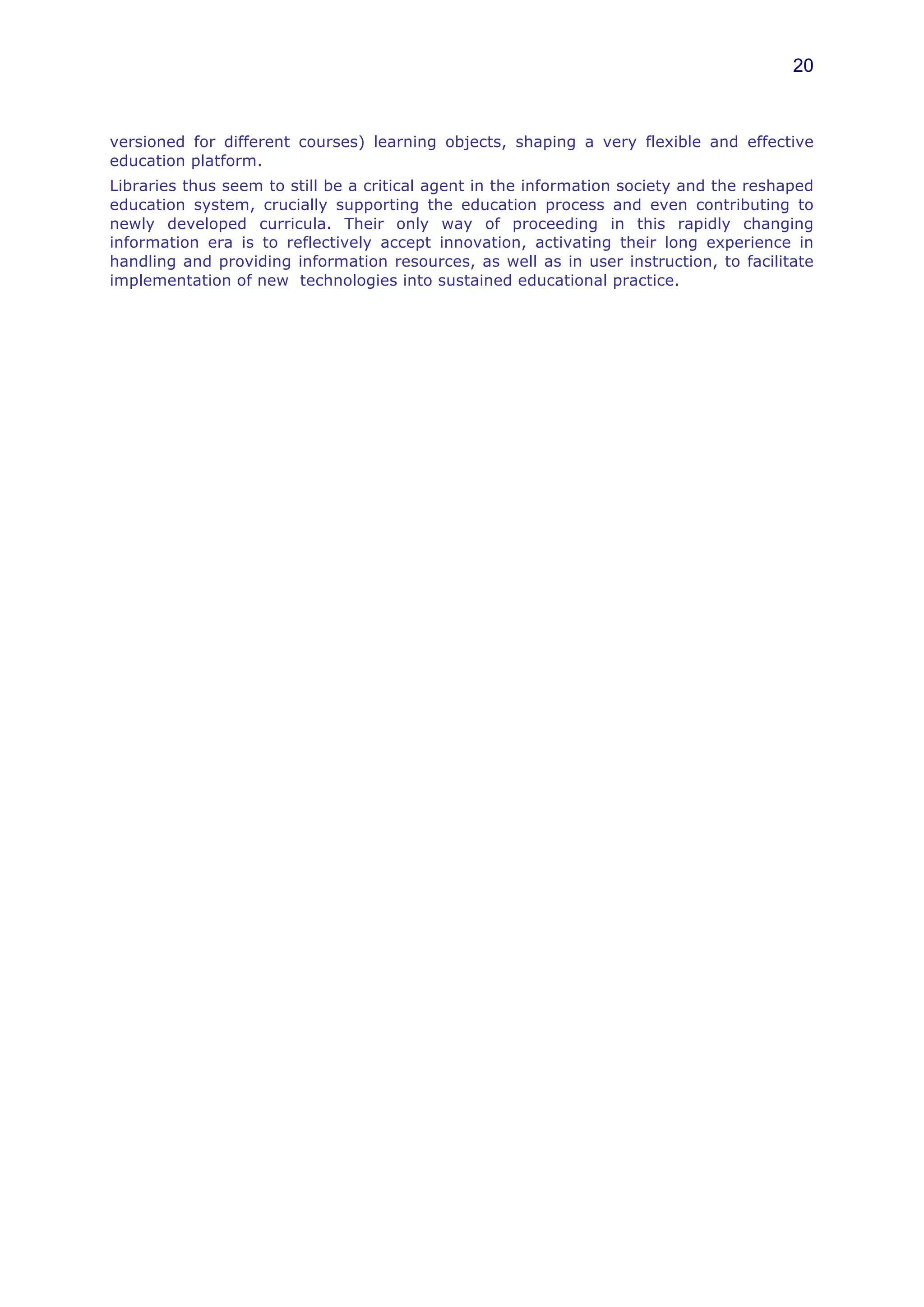 20



versioned for different courses) learning objects, shaping a very flexible and effective
education platform.
Libraries thus seem to still be a critical agent in the information society and the reshaped
education system, crucially supporting the education process and even contributing to
newly developed curricula. Their only way of proceeding in this rapidly changing
information era is to reflectively accept innovation, activating their long experience in
handling and providing information resources, as well as in user instruction, to facilitate
implementation of new technologies into sustained educational practice.
 
