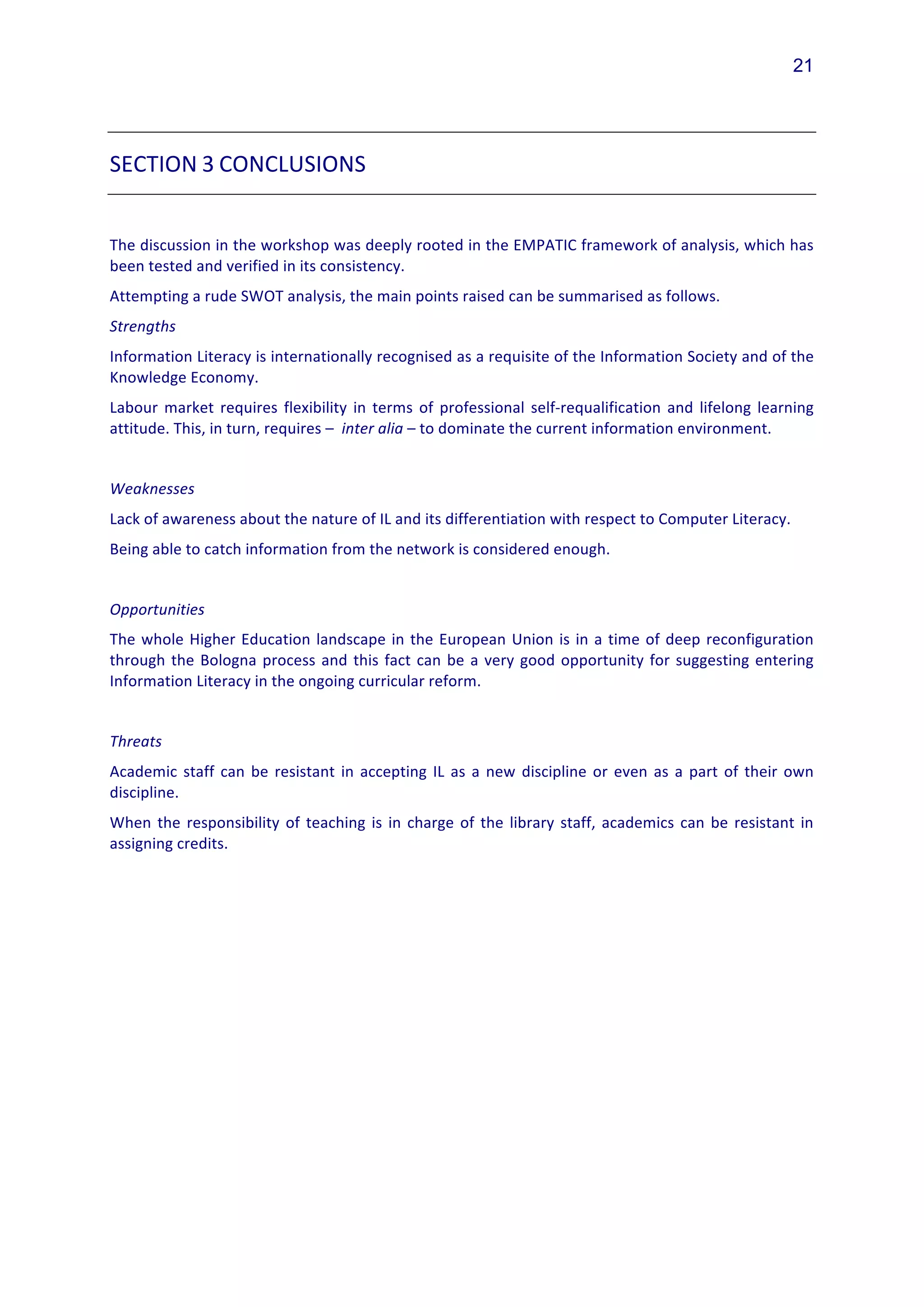 21




SECTION	
  3	
  CONCLUSIONS	
  	
  
	
  
The	
  discussion	
  in	
  the	
  workshop	
  was	
  deeply	
  rooted	
  in	
  the	
  EMPATIC	
  framework	
  of	
  analysis,	
  which	
  has	
  
been	
  tested	
  and	
  verified	
  in	
  its	
  consistency.	
  	
  
Attempting	
  a	
  rude	
  SWOT	
  analysis,	
  the	
  main	
  points	
  raised	
  can	
  be	
  summarised	
  as	
  follows.	
  
Strengths	
  
Information	
   Literacy	
   is	
   internationally	
   recognised	
   as	
   a	
   requisite	
   of	
   the	
   Information	
   Society	
   and	
   of	
   the	
  
Knowledge	
  Economy.	
  
Labour	
   market	
   requires	
   flexibility	
   in	
   terms	
   of	
   professional	
   self-­‐requalification	
   and	
   lifelong	
   learning	
  
attitude.	
  This,	
  in	
  turn,	
  requires	
  –	
  	
  inter	
  alia	
  –	
  to	
  dominate	
  the	
  current	
  information	
  environment.	
  
	
  
Weaknesses	
  
Lack	
  of	
  awareness	
  about	
  the	
  nature	
  of	
  IL	
  and	
  its	
  differentiation	
  with	
  respect	
  to	
  Computer	
  Literacy.	
  
Being	
  able	
  to	
  catch	
  information	
  from	
  the	
  network	
  is	
  considered	
  enough.	
  
	
  
Opportunities	
  
The	
   whole	
   Higher	
   Education	
   landscape	
   in	
   the	
   European	
   Union	
   is	
   in	
   a	
   time	
   of	
   deep	
   reconfiguration	
  
through	
   the	
   Bologna	
   process	
   and	
   this	
   fact	
   can	
   be	
   a	
   very	
   good	
   opportunity	
   for	
   suggesting	
   entering	
  
Information	
  Literacy	
  in	
  the	
  ongoing	
  curricular	
  reform.	
  	
  
	
  
Threats	
  
Academic	
   staff	
   can	
   be	
   resistant	
   in	
   accepting	
   IL	
   as	
   a	
   new	
   discipline	
   or	
   even	
   as	
   a	
   part	
   of	
   their	
   own	
  
discipline.	
  
When	
   the	
   responsibility	
   of	
   teaching	
   is	
   in	
   charge	
   of	
   the	
   library	
   staff,	
   academics	
   can	
   be	
   resistant	
   in	
  
assigning	
  credits.	
  	
  
	
  
 