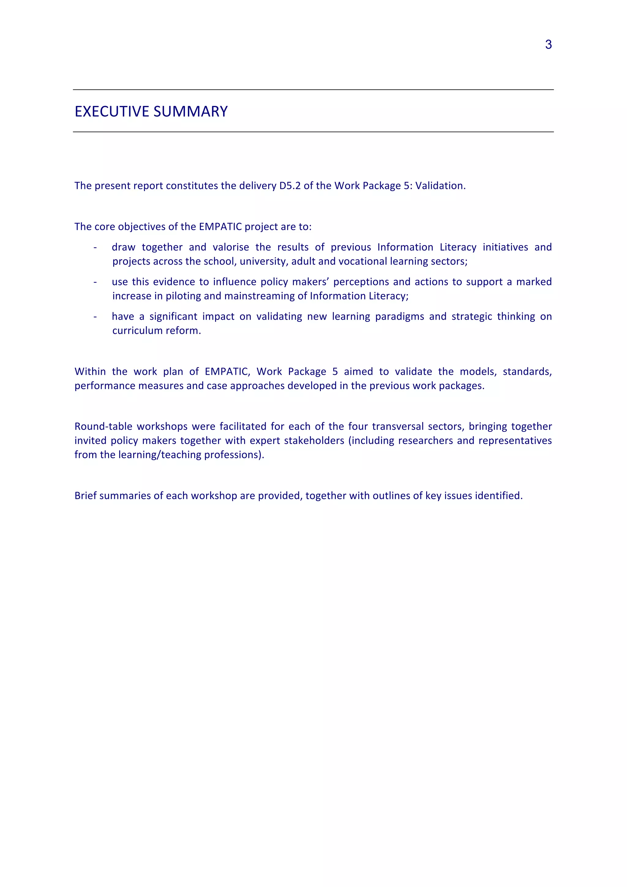 3




EXECUTIVE	
  SUMMARY	
  	
  
	
  
	
  
The	
  present	
  report	
  constitutes	
  the	
  delivery	
  D5.2	
  of	
  the	
  Work	
  Package	
  5:	
  Validation.	
  
	
  
The	
  core	
  objectives	
  of	
  the	
  EMPATIC	
  project	
  are	
  to:	
  
       -­‐   draw	
   together	
   and	
   valorise	
   the	
   results	
   of	
   previous	
   Information	
   Literacy	
   initiatives	
   and	
  
             projects	
  across	
  the	
  school,	
  university,	
  adult	
  and	
  vocational	
  learning	
  sectors;	
  	
  
       -­‐   use	
   this	
   evidence	
   to	
   influence	
   policy	
   makers’	
   perceptions	
   and	
   actions	
   to	
   support	
   a	
   marked	
  
             increase	
  in	
  piloting	
  and	
  mainstreaming	
  of	
  Information	
  Literacy;	
  
       -­‐   have	
   a	
   significant	
   impact	
   on	
   validating	
   new	
   learning	
   paradigms	
   and	
   strategic	
   thinking	
   on	
  
             curriculum	
  reform.	
  
	
  
Within	
   the	
   work	
   plan	
   of	
   EMPATIC,	
   Work	
   Package	
   5	
   aimed	
   to	
   validate	
   the	
   models,	
   standards,	
  
performance	
  measures	
  and	
  case	
  approaches	
  developed	
  in	
  the	
  previous	
  work	
  packages.	
  	
  	
  	
  
	
  
Round-­‐table	
   workshops	
   were	
   facilitated	
   for	
   each	
   of	
   the	
   four	
   transversal	
   sectors,	
   bringing	
   together	
  
invited	
   policy	
   makers	
   together	
   with	
   expert	
   stakeholders	
   (including	
   researchers	
   and	
   representatives	
  
from	
  the	
  learning/teaching	
  professions).	
  
	
  
Brief	
  summaries	
  of	
  each	
  workshop	
  are	
  provided,	
  together	
  with	
  outlines	
  of	
  key	
  issues	
  identified.	
  
	
  
	
  
 