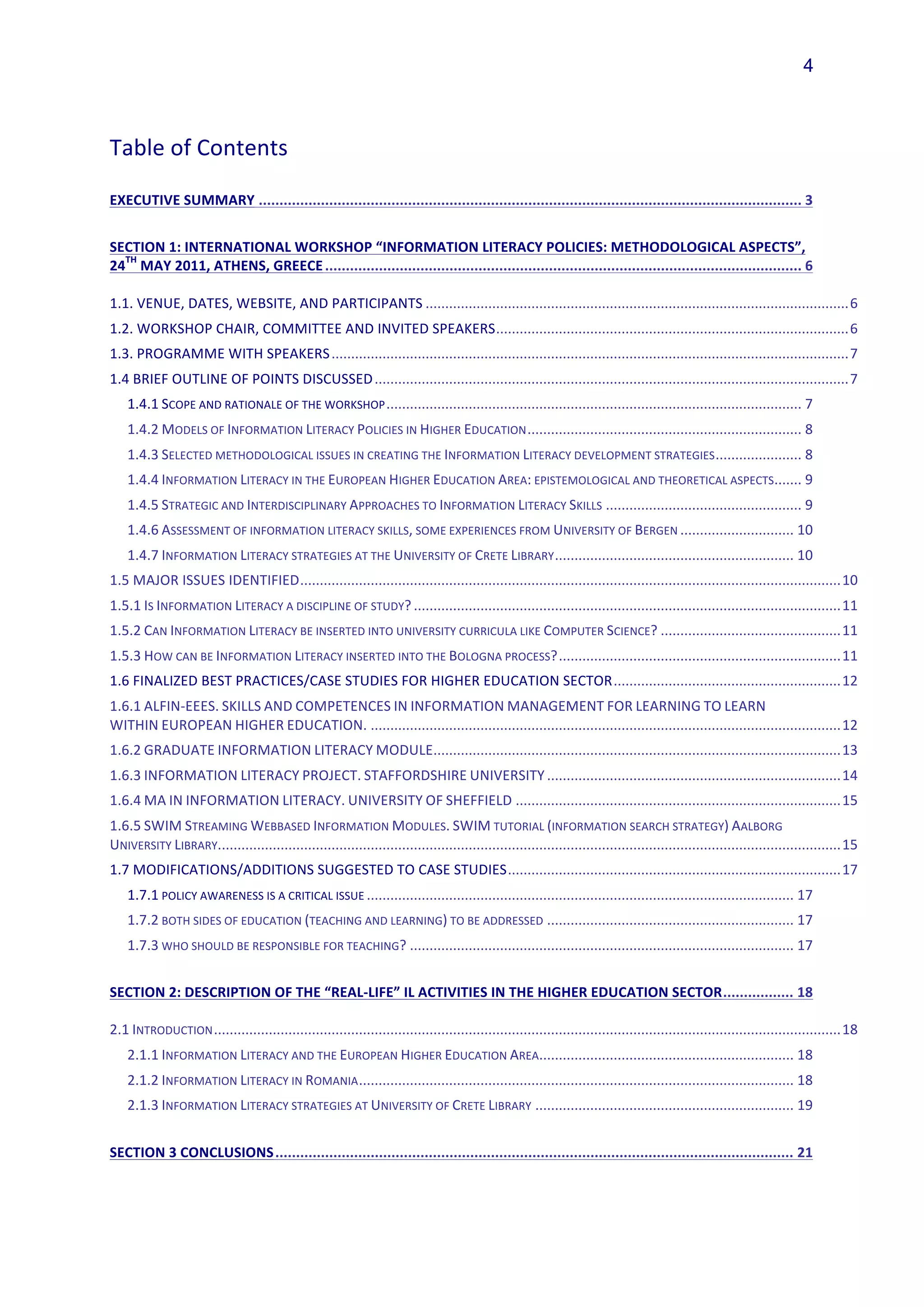 4



Table	
  of	
  Contents

EXECUTIVE	
  SUMMARY	
   ...................................................................................................................................	
  3	
  


SECTION	
  1:	
  INTERNATIONAL	
  WORKSHOP	
  “INFORMATION	
  LITERACY	
  POLICIES:	
  METHODOLOGICAL	
  ASPECTS”,	
  
  TH
24 	
  MAY	
  2011,	
  ATHENS,	
  GREECE	
  ...................................................................................................................	
  6	
  

1.1.	
  VENUE,	
  DATES,	
  WEBSITE,	
  AND	
  PARTICIPANTS	
  ............................................................................................................	
  6	
  
1.2.	
  WORKSHOP	
  CHAIR,	
  COMMITTEE	
  AND	
  INVITED	
  SPEAKERS	
  ..........................................................................................	
  6	
  
1.3.	
  PROGRAMME	
  WITH	
  SPEAKERS	
  ....................................................................................................................................	
  7	
  
1.4	
  BRIEF	
  OUTLINE	
  OF	
  POINTS	
  DISCUSSED	
  .........................................................................................................................	
  7	
  
    1.4.1	
  SCOPE	
  AND	
  RATIONALE	
  OF	
  THE	
  WORKSHOP	
  ..........................................................................................................	
  7	
  
    1.4.2	
  MODELS	
  OF	
  INFORMATION	
  LITERACY	
  POLICIES	
  IN	
  HIGHER	
  EDUCATION	
  ......................................................................	
  8	
  
    1.4.3	
  SELECTED	
  METHODOLOGICAL	
  ISSUES	
  IN	
  CREATING	
  THE	
  INFORMATION	
  LITERACY	
  DEVELOPMENT	
  STRATEGIES	
  ......................	
  8	
  
                                                                                                                                                 .......	
  9	
  
    1.4.4	
  INFORMATION	
  LITERACY	
  IN	
  THE	
  EUROPEAN	
  HIGHER	
  EDUCATION	
  AREA:	
  EPISTEMOLOGICAL	
  AND	
  THEORETICAL	
  ASPECTS	
  
    1.4.5	
  STRATEGIC	
  AND	
  INTERDISCIPLINARY	
  APPROACHES	
  TO	
  INFORMATION	
  LITERACY	
  SKILLS	
  ..................................................	
  9	
  
    1.4.6	
  ASSESSMENT	
  OF	
  INFORMATION	
  LITERACY	
  SKILLS,	
  SOME	
  EXPERIENCES	
  FROM	
  UNIVERSITY	
  OF	
  BERGEN	
  .............................	
  10	
  
    1.4.7	
  INFORMATION	
  LITERACY	
  STRATEGIES	
  AT	
  THE	
  UNIVERSITY	
  OF	
  CRETE	
  LIBRARY	
  .............................................................	
  10	
  
1.5	
  MAJOR	
  ISSUES	
  IDENTIFIED	
  ..........................................................................................................................................	
  10	
  
1.5.1	
  IS	
  INFORMATION	
  LITERACY	
  A	
  DISCIPLINE	
  OF	
  STUDY?	
  .............................................................................................................	
  11	
  
1.5.2	
  CAN	
  INFORMATION	
  LITERACY	
  BE	
  INSERTED	
  INTO	
  UNIVERSITY	
  CURRICULA	
  LIKE	
  COMPUTER	
  SCIENCE?	
  ..............................................	
  11	
  
1.5.3	
  HOW	
  CAN	
  BE	
  INFORMATION	
  LITERACY	
  INSERTED	
  INTO	
  THE	
  BOLOGNA	
  PROCESS?	
  ........................................................................	
  11	
  
1.6	
  FINALIZED	
  BEST	
  PRACTICES/CASE	
  STUDIES	
  FOR	
  HIGHER	
  EDUCATION	
  SECTOR	
  ..........................................................	
  12	
  
1.6.1	
  ALFIN-­‐EEES.	
  SKILLS	
  AND	
  COMPETENCES	
  IN	
  INFORMATION	
  MANAGEMENT	
  FOR	
  LEARNING	
  TO	
  LEARN	
  
WITHIN	
  EUROPEAN	
  HIGHER	
  EDUCATION.	
  ........................................................................................................................	
  12	
  
                                                      ........................................................................................................	
  13	
  
1.6.2	
  GRADUATE	
  INFORMATION	
  LITERACY	
  MODULE	
  
1.6.3	
  INFORMATION	
  LITERACY	
  PROJECT.	
  STAFFORDSHIRE	
  UNIVERSITY	
  ...........................................................................	
  14	
  
1.6.4	
  MA	
  IN	
  INFORMATION	
  LITERACY.	
  UNIVERSITY	
  OF	
  SHEFFIELD	
  ...................................................................................	
  15	
  
1.6.5	
  SWIM	
  STREAMING	
  WEBBASED	
  INFORMATION	
  MODULES.	
  SWIM	
  TUTORIAL	
  (INFORMATION	
  SEARCH	
  STRATEGY)	
  AALBORG	
  
                      ..............................................................................................................................................................	
  15	
  
UNIVERSITY	
  LIBRARY.	
  
1.7	
  MODIFICATIONS/ADDITIONS	
  SUGGESTED	
  TO	
  CASE	
  STUDIES	
  .....................................................................................	
  17	
  
    1.7.1	
  POLICY	
  AWARENESS	
  IS	
  A	
  CRITICAL	
  ISSUE	
  .............................................................................................................	
  17	
  
    1.7.2	
  BOTH	
  SIDES	
  OF	
  EDUCATION	
  (TEACHING	
  AND	
  LEARNING)	
  TO	
  BE	
  ADDRESSED	
  ...............................................................	
  17	
  
    1.7.3	
  WHO	
  SHOULD	
  BE	
  RESPONSIBLE	
  FOR	
  TEACHING?	
  ..................................................................................................	
  17	
  


SECTION	
  2:	
  DESCRIPTION	
  OF	
  THE	
  “REAL-­‐LIFE”	
  IL	
  ACTIVITIES	
  IN	
  THE	
  HIGHER	
  EDUCATION	
  SECTOR	
  .................	
  18	
  

2.1	
  INTRODUCTION	
  ................................................................................................................................................................	
  18	
  
                                                                                             .................................................................	
  18	
  
    2.1.1	
  INFORMATION	
  LITERACY	
  AND	
  THE	
  EUROPEAN	
  HIGHER	
  EDUCATION	
  AREA	
  
    2.1.2	
  INFORMATION	
  LITERACY	
  IN	
  ROMANIA	
  ...............................................................................................................	
  18	
  
    2.1.3	
  INFORMATION	
  LITERACY	
  STRATEGIES	
  AT	
  UNIVERSITY	
  OF	
  CRETE	
  LIBRARY	
  ..................................................................	
  19	
  


SECTION	
  3	
  CONCLUSIONS	
  .............................................................................................................................	
  21	
  
 