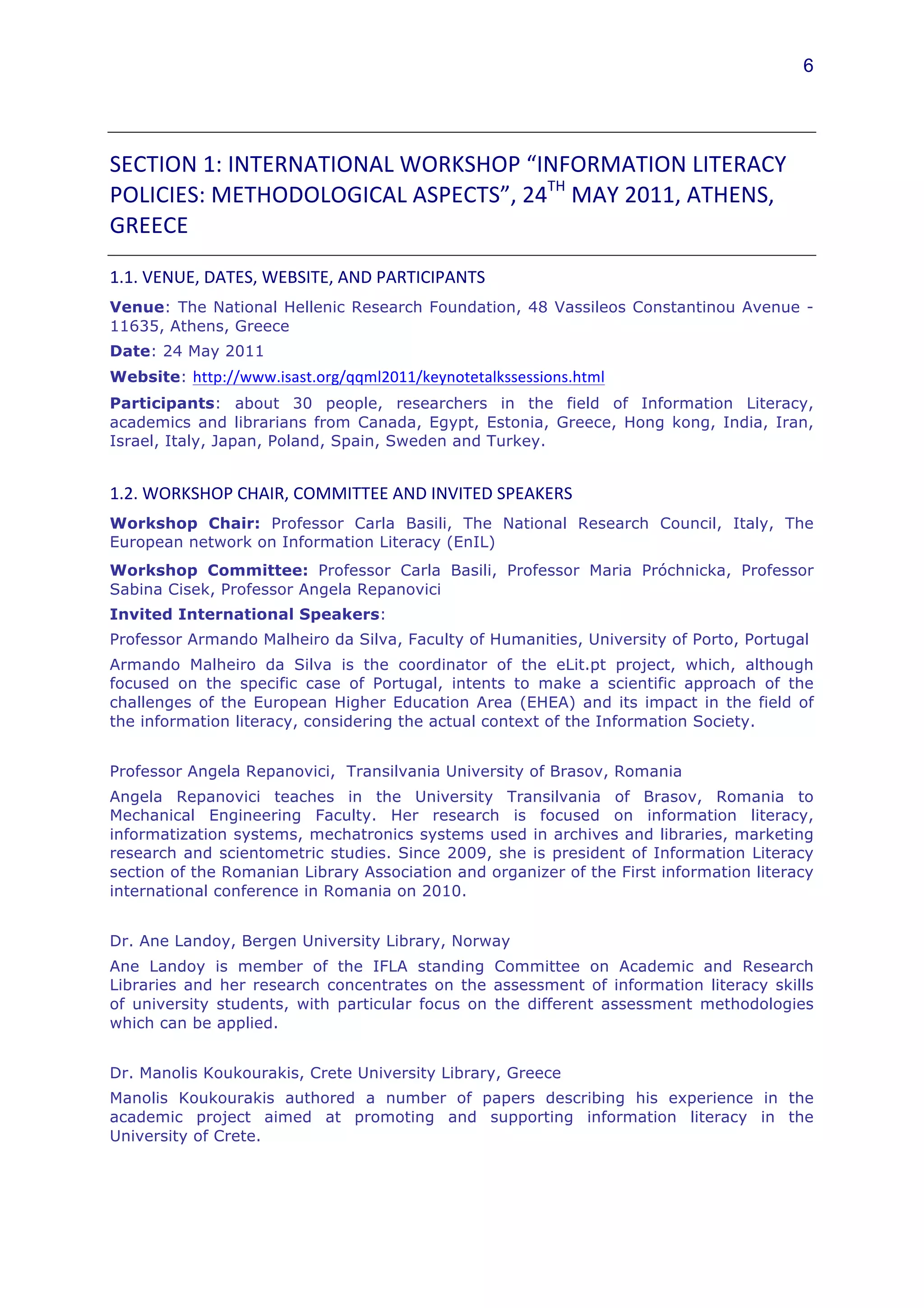 6




SECTION	
  1:	
  INTERNATIONAL	
  WORKSHOP	
  “INFORMATION	
  LITERACY	
  
POLICIES:	
  METHODOLOGICAL	
  ASPECTS”,	
  24TH	
  MAY	
  2011,	
  ATHENS,	
  
GREECE	
  	
  

1.1.	
  VENUE,	
  DATES,	
  WEBSITE,	
  AND	
  PARTICIPANTS	
  	
  
Venue: The National Hellenic Research Foundation, 48 Vassileos Constantinou Avenue -
11635, Athens, Greece
Date: 24 May 2011
Website: http://www.isast.org/qqml2011/keynotetalkssessions.html
Participants: about 30 people, researchers in the field of Information Literacy,
academics and librarians from Canada, Egypt, Estonia, Greece, Hong kong, India, Iran,
Israel, Italy, Japan, Poland, Spain, Sweden and Turkey.


1.2.	
  WORKSHOP	
  CHAIR,	
  COMMITTEE	
  AND	
  INVITED	
  SPEAKERS	
  
Workshop Chair: Professor Carla Basili, The National Research Council, Italy, The
European network on Information Literacy (EnIL) 	
  
Workshop Committee: Professor Carla Basili, Professor Maria Próchnicka, Professor
Sabina Cisek, Professor Angela Repanovici
Invited International Speakers:
Professor Armando Malheiro da Silva, Faculty of Humanities, University of Porto, Portugal
Armando Malheiro da Silva is the coordinator of the eLit.pt project, which, although
focused on the specific case of Portugal, intents to make a scientific approach of the
challenges of the European Higher Education Area (EHEA) and its impact in the field of
the information literacy, considering the actual context of the Information Society.


Professor Angela Repanovici, Transilvania University of Brasov, Romania
Angela Repanovici teaches in the University Transilvania of Brasov, Romania to
Mechanical Engineering Faculty. Her research is focused on information literacy,
informatization systems, mechatronics systems used in archives and libraries, marketing
research and scientometric studies. Since 2009, she is president of Information Literacy
section of the Romanian Library Association and organizer of the First information literacy
international conference in Romania on 2010.


Dr. Ane Landoy, Bergen University Library, Norway
Ane Landoy is member of the IFLA standing Committee on Academic and Research
Libraries and her research concentrates on the assessment of information literacy skills
of university students, with particular focus on the different assessment methodologies
which can be applied.


Dr. Manolis Koukourakis, Crete University Library, Greece
Manolis Koukourakis authored a number of papers describing his experience in the
academic project aimed at promoting and supporting information literacy in the
University of Crete.
 