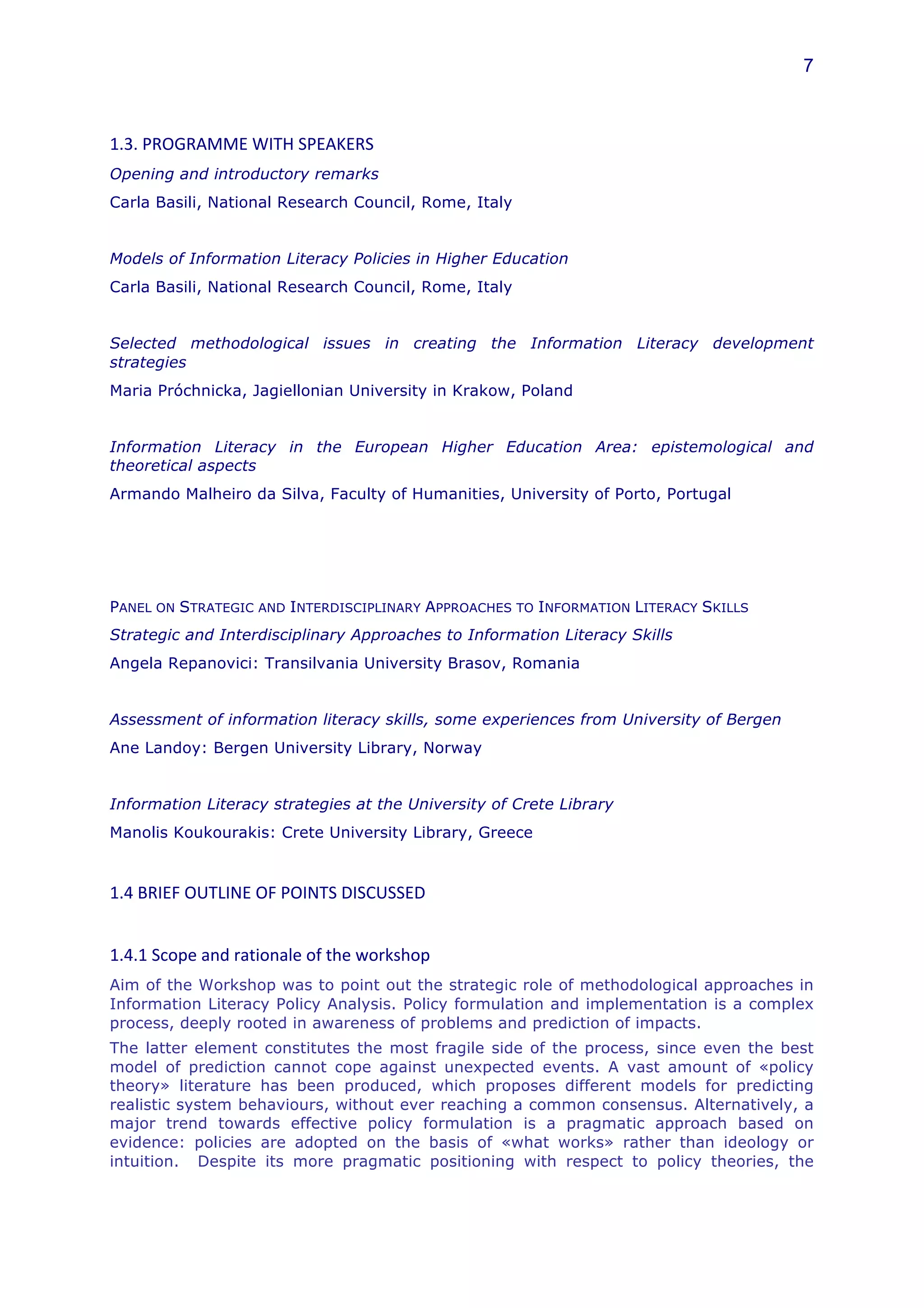 7



1.3.	
  PROGRAMME	
  WITH	
  SPEAKERS	
  
Opening and introductory remarks
Carla Basili, National Research Council, Rome, Italy


Models of Information Literacy Policies in Higher Education
Carla Basili, National Research Council, Rome, Italy


Selected methodological issues in creating the Information Literacy development
strategies
Maria Próchnicka, Jagiellonian University in Krakow, Poland


Information Literacy in the European Higher Education Area: epistemological and
theoretical aspects
Armando Malheiro da Silva, Faculty of Humanities, University of Porto, Portugal




PANEL ON STRATEGIC AND INTERDISCIPLINARY APPROACHES TO INFORMATION LITERACY SKILLS
Strategic and Interdisciplinary Approaches to Information Literacy Skills
Angela Repanovici: Transilvania University Brasov, Romania


Assessment of information literacy skills, some experiences from University of Bergen
Ane Landoy: Bergen University Library, Norway


Information Literacy strategies at the University of Crete Library
Manolis Koukourakis: Crete University Library, Greece	
  	
  
	
  
1.4	
  BRIEF	
  OUTLINE	
  OF	
  POINTS	
  DISCUSSED	
  	
  
	
  
1.4.1	
  Scope	
  and	
  rationale	
  of	
  the	
  workshop	
  	
  
Aim of the Workshop was to point out the strategic role of methodological approaches in
Information Literacy Policy Analysis. Policy formulation and implementation is a complex
process, deeply rooted in awareness of problems and prediction of impacts.
The latter element constitutes the most fragile side of the process, since even the best
model of prediction cannot cope against unexpected events. A vast amount of «policy
theory» literature has been produced, which proposes different models for predicting
realistic system behaviours, without ever reaching a common consensus. Alternatively, a
major trend towards effective policy formulation is a pragmatic approach based on
evidence: policies are adopted on the basis of «what works» rather than ideology or
intuition. Despite its more pragmatic positioning with respect to policy theories, the
 