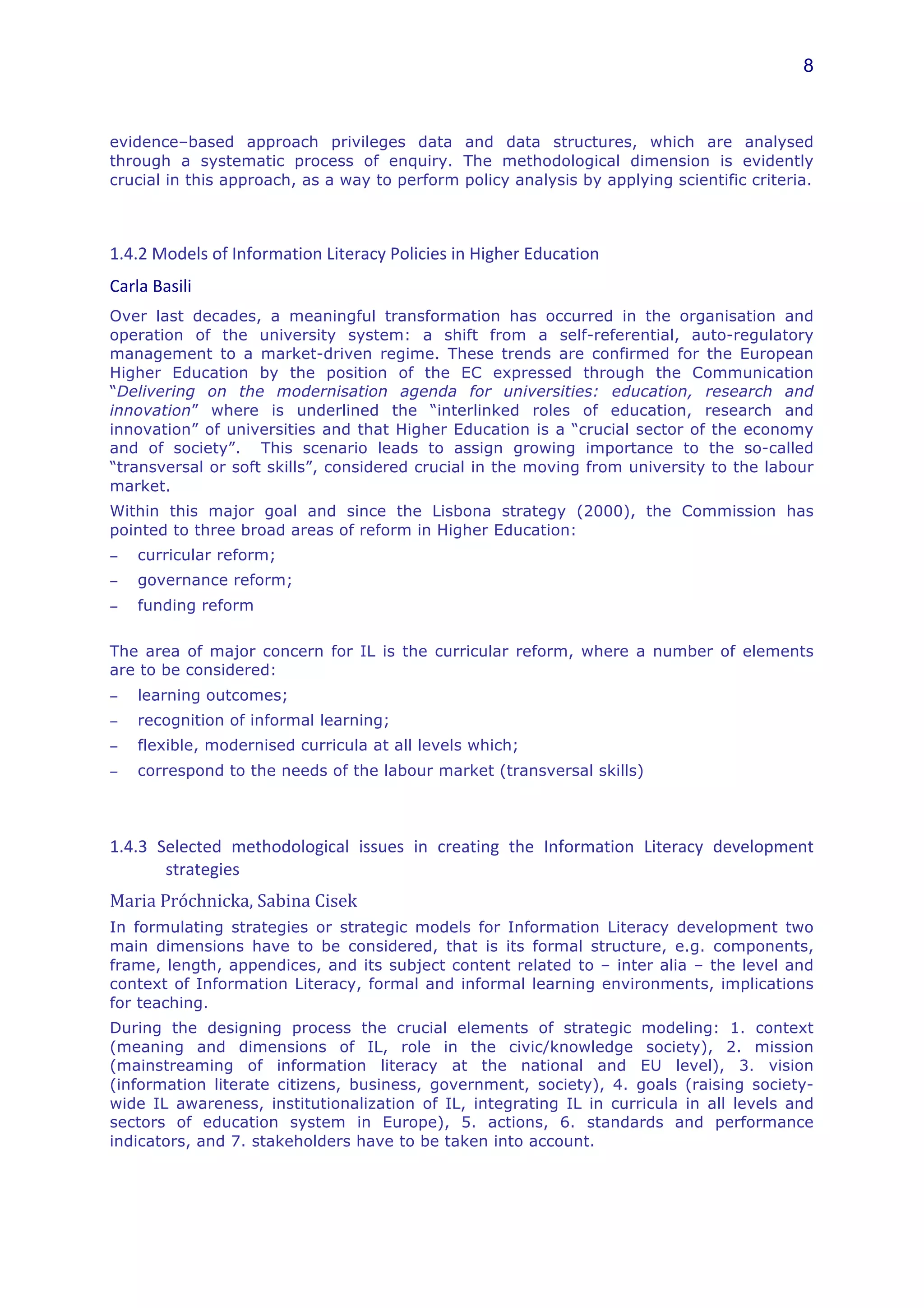 8



evidence–based approach privileges data and data structures, which are analysed
through a systematic process of enquiry. The methodological dimension is evidently
crucial in this approach, as a way to perform policy analysis by applying scientific criteria.
	
  


1.4.2	
  Models	
  of	
  Information	
  Literacy	
  Policies	
  in	
  Higher	
  Education	
  
Carla	
  Basili	
  
Over last decades, a meaningful transformation has occurred in the organisation and
operation of the university system: a shift from a self-referential, auto-regulatory
management to a market-driven regime. These trends are confirmed for the European
Higher Education by the position of the EC expressed through the Communication
“Delivering on the modernisation agenda for universities: education, research and
innovation” where is underlined the “interlinked roles of education, research and
innovation” of universities and that Higher Education is a “crucial sector of the economy
and of society”. This scenario leads to assign growing importance to the so-called
“transversal or soft skills”, considered crucial in the moving from university to the labour
market.
Within this major goal and since the Lisbona strategy (2000), the Commission has
pointed to three broad areas of reform in Higher Education:
−      curricular reform;
−      governance reform;
−      funding reform
	
  
The area of major concern for IL is the curricular reform, where a number of elements
are to be considered:
−      learning outcomes;
−      recognition of informal learning;
−      flexible, modernised curricula at all levels which;
−      correspond to the needs of the labour market (transversal skills)
	
  


1.4.3	
   Selected	
   methodological	
   issues	
   in	
   creating	
   the	
   Information	
   Literacy	
   development	
  
           strategies	
  
Maria	
  Próchnicka,	
  Sabina	
  Cisek	
  	
  
In formulating strategies or strategic models for Information Literacy development two
main dimensions have to be considered, that is its formal structure, e.g. components,
frame, length, appendices, and its subject content related to – inter alia – the level and
context of Information Literacy, formal and informal learning environments, implications
for teaching.
During the designing process the crucial elements of strategic modeling: 1. context
(meaning and dimensions of IL, role in the civic/knowledge society), 2. mission
(mainstreaming of information literacy at the national and EU level), 3. vision
(information literate citizens, business, government, society), 4. goals (raising society-
wide IL awareness, institutionalization of IL, integrating IL in curricula in all levels and
sectors of education system in Europe), 5. actions, 6. standards and performance
indicators, and 7. stakeholders have to be taken into account.
 
