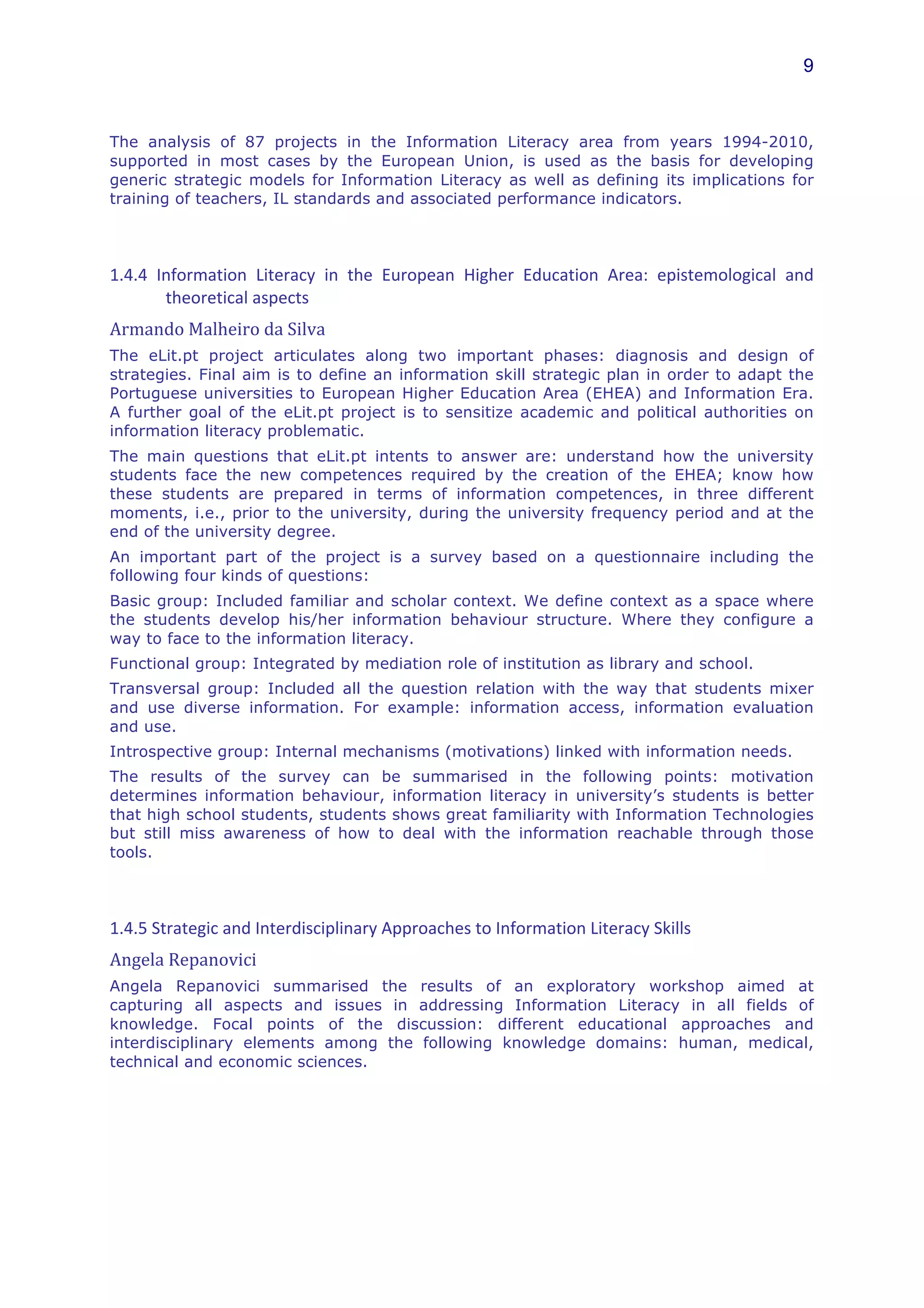 9



The analysis of 87 projects in the Information Literacy area from years 1994-2010,
supported in most cases by the European Union, is used as the basis for developing
generic strategic models for Information Literacy as well as defining its implications for
training of teachers, IL standards and associated performance indicators.
	
  


1.4.4	
   Information	
   Literacy	
   in	
   the	
   European	
   Higher	
   Education	
   Area:	
   epistemological	
   and	
  
           theoretical	
  aspects	
  
Armando	
  Malheiro	
  da	
  Silva	
  	
  
The eLit.pt project articulates along two important phases: diagnosis and design of
strategies. Final aim is to define an information skill strategic plan in order to adapt the
Portuguese universities to European Higher Education Area (EHEA) and Information Era.
A further goal of the eLit.pt project is to sensitize academic and political authorities on
information literacy problematic.
The main questions that eLit.pt intents to answer are: understand how the university
students face the new competences required by the creation of the EHEA; know how
these students are prepared in terms of information competences, in three different
moments, i.e., prior to the university, during the university frequency period and at the
end of the university degree.
An important part of the project is a survey based on a questionnaire including the
following four kinds of questions:
Basic group: Included familiar and scholar context. We define context as a space where
the students develop his/her information behaviour structure. Where they configure a
way to face to the information literacy.
Functional group: Integrated by mediation role of institution as library and school.
Transversal group: Included all the question relation with the way that students mixer
and use diverse information. For example: information access, information evaluation
and use.
Introspective group: Internal mechanisms (motivations) linked with information needs.
The results of the survey can be summarised in the following points: motivation
determines information behaviour, information literacy in university’s students is better
that high school students, students shows great familiarity with Information Technologies
but still miss awareness of how to deal with the information reachable through those
tools.
	
  


1.4.5	
  Strategic	
  and	
  Interdisciplinary	
  Approaches	
  to	
  Information	
  Literacy	
  Skills	
  
Angela	
  Repanovici	
  
Angela Repanovici summarised the results of an exploratory workshop aimed at
capturing all aspects and issues in addressing Information Literacy in all fields of
knowledge. Focal points of the discussion: different educational approaches and
interdisciplinary elements among the following knowledge domains: human, medical,
technical and economic sciences.
	
  	
  
 