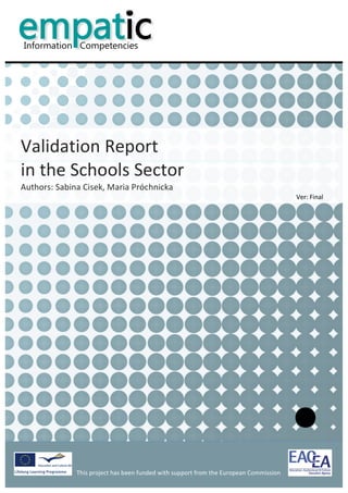                                                                                                                 	
  


           	
  
           	
  
           	
  
           	
  
                                                                                                                                                    	
  
           	
  
           	
  
           	
  
           	
  
           	
  



Validation	
  Report	
  	
  
in	
  the	
  Schools	
  Sector	
  	
  
Authors:	
  Sabina	
  Cisek,	
  Maria	
  Próchnicka	
  
                                                                                                                                Ver:	
  Final	
  
           	
  
           	
                            	
  




                                                                                           	
                                                              	
  
                   This	
  project	
  has	
  been	
  funded	
  with	
  support	
  from	
  the	
  European	
  Commission	
  
                   	
  
 