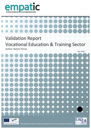                                                                                                                 	
  


           	
  
           	
  
           	
  
           	
  
                                                                                                                                                     	
  
           	
  
           	
  
           	
  
           	
  
           	
  



Validation	
  Report	
  	
  
Vocational	
  Education	
  &	
  Training	
  Sector	
  
Author:	
  Bulent	
  Yilmaz	
  
                                                                                                                                 Ver:	
  Final	
  
           	
  
           	
                             	
  




                                                                                            	
                                                              	
  
                    This	
  project	
  has	
  been	
  funded	
  with	
  support	
  from	
  the	
  European	
  Commission	
  
                    	
  
 