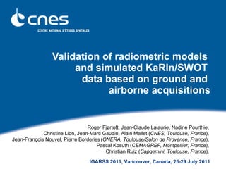 Validation of radiometric models  and simulated KaRIn/SWOT  data based on ground and  airborne acquisitions ,[object Object],[object Object],[object Object],[object Object],IGARSS 2011, Vancouver, Canada, 25-29 July 2011 
