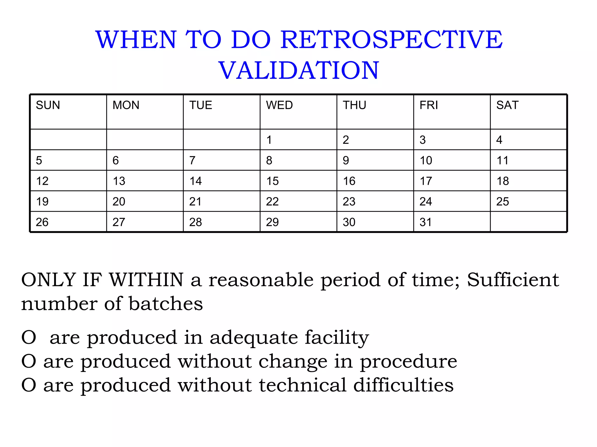 WHEN TO DO RETROSPECTIVE VALIDATION ONLY IF WITHIN a reasonable period of time; Sufficient number of batches O  are produced in adequate facility O are produced without change in procedure O are produced without technical difficulties 31 30 29 28 27 26 25 24 23 22 21 20 19 18 17 16 15 14 13 12 11 10 9 8 7 6 5 4 3 2 1 SAT FRI THU WED TUE MON SUN 