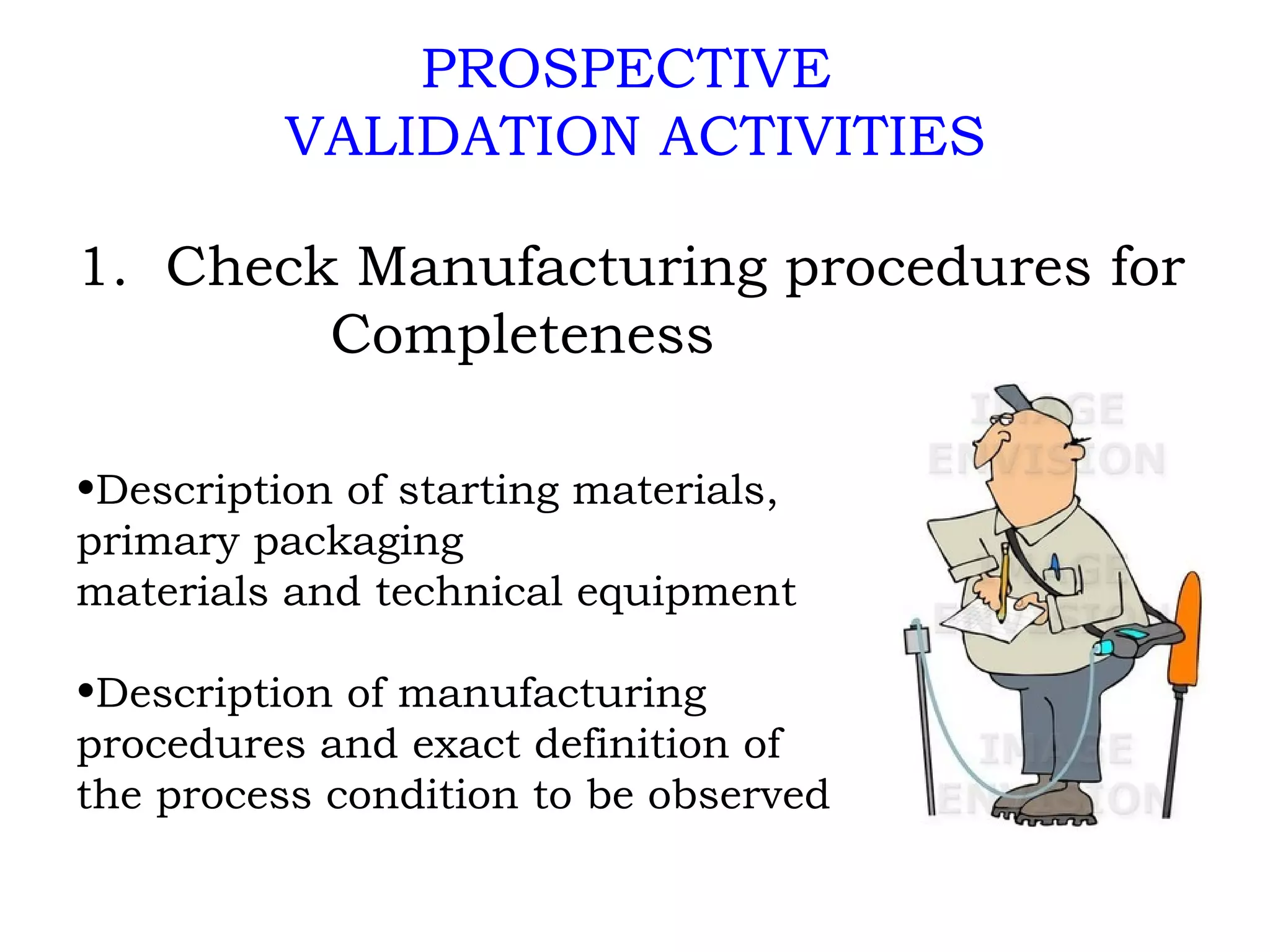 PROSPECTIVE  VALIDATION ACTIVITIES 1.  Check Manufacturing procedures for  Completeness Description of starting materials,  primary packaging materials and technical equipment Description of manufacturing procedures and exact definition of the process condition to be observed 