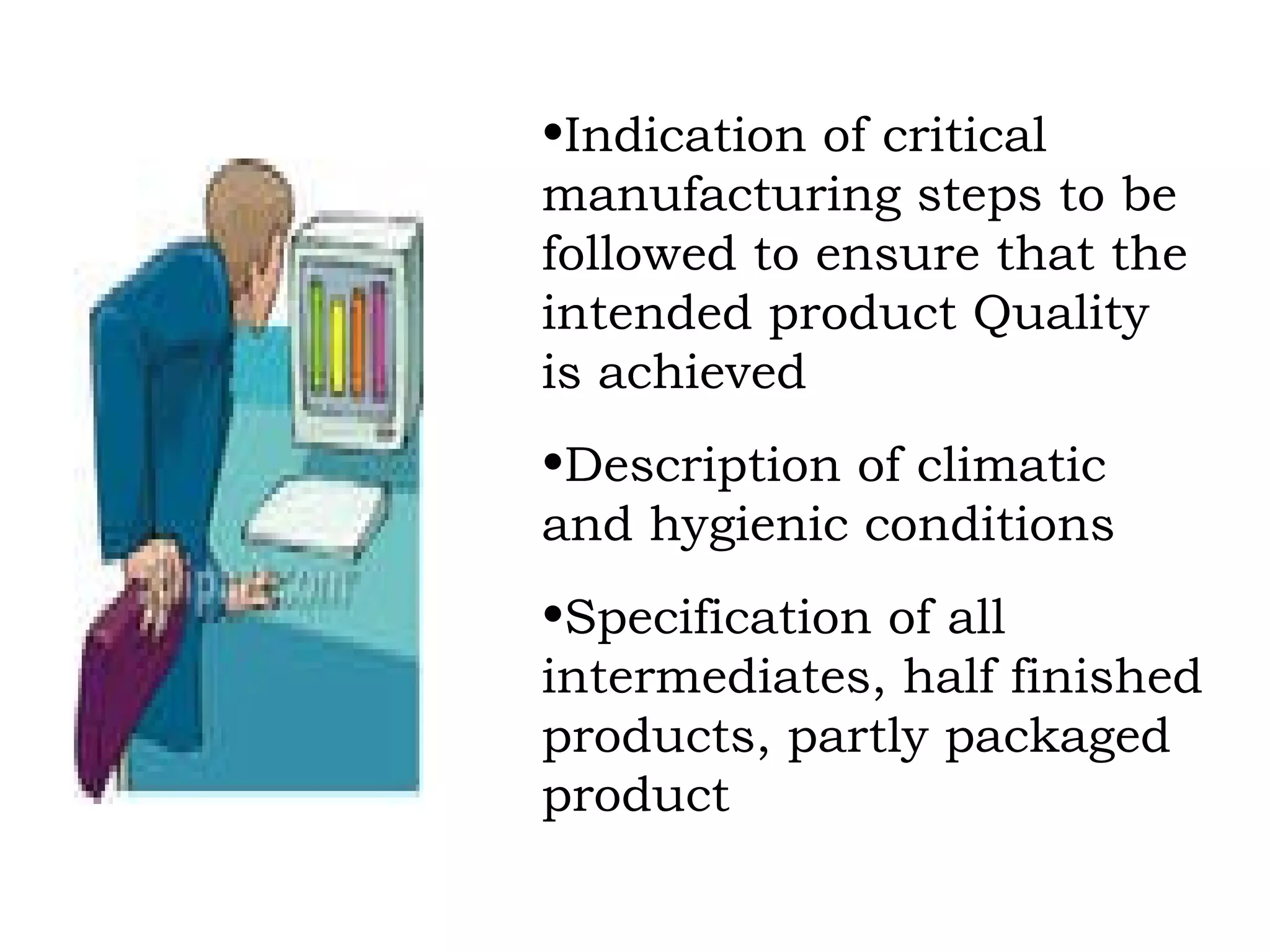 Indication of critical manufacturing steps to be followed to ensure that the intended product Quality is achieved Description of climatic and hygienic conditions Specification of all intermediates, half finished  products, partly packaged product 