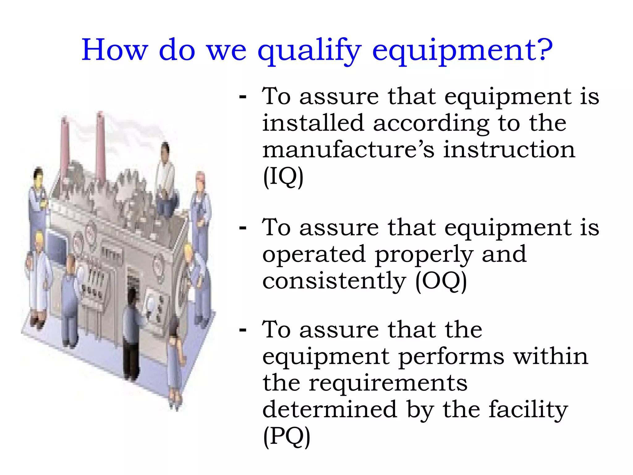 How do we qualify equipment? To assure that equipment is installed according to the manufacture’s instruction (IQ) To assure that equipment is operated properly and consistently (OQ) To assure that the equipment performs within the requirements determined by the facility (PQ) 