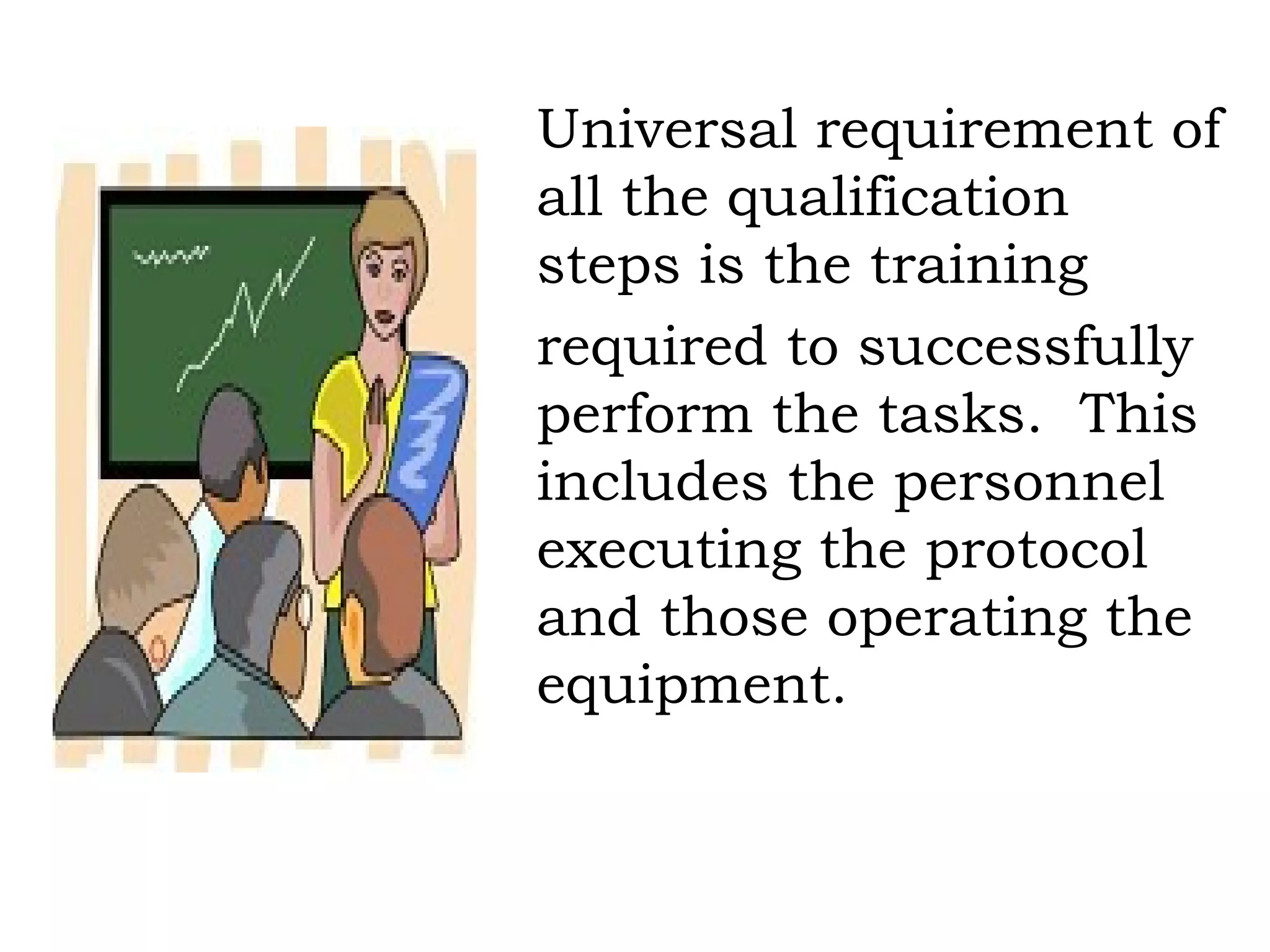 Universal requirement of all the qualification steps is the training required to successfully perform the tasks.  This includes the personnel executing the protocol and those operating the equipment. 