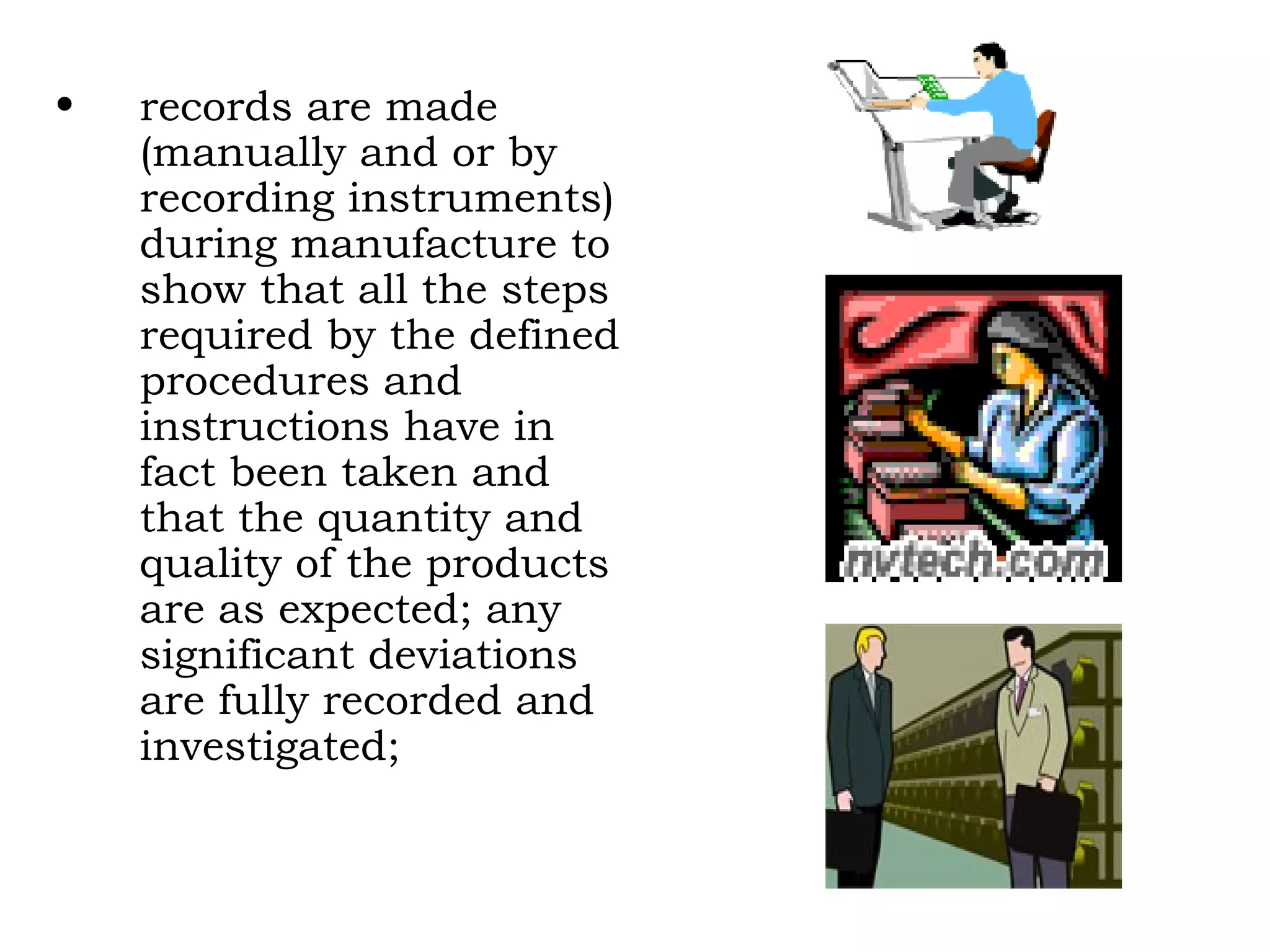 records are made (manually and or by recording instruments) during manufacture to show that all the steps required by the defined procedures and instructions have in fact been taken and that the quantity and quality of the products are as expected; any significant deviations are fully recorded and investigated; 