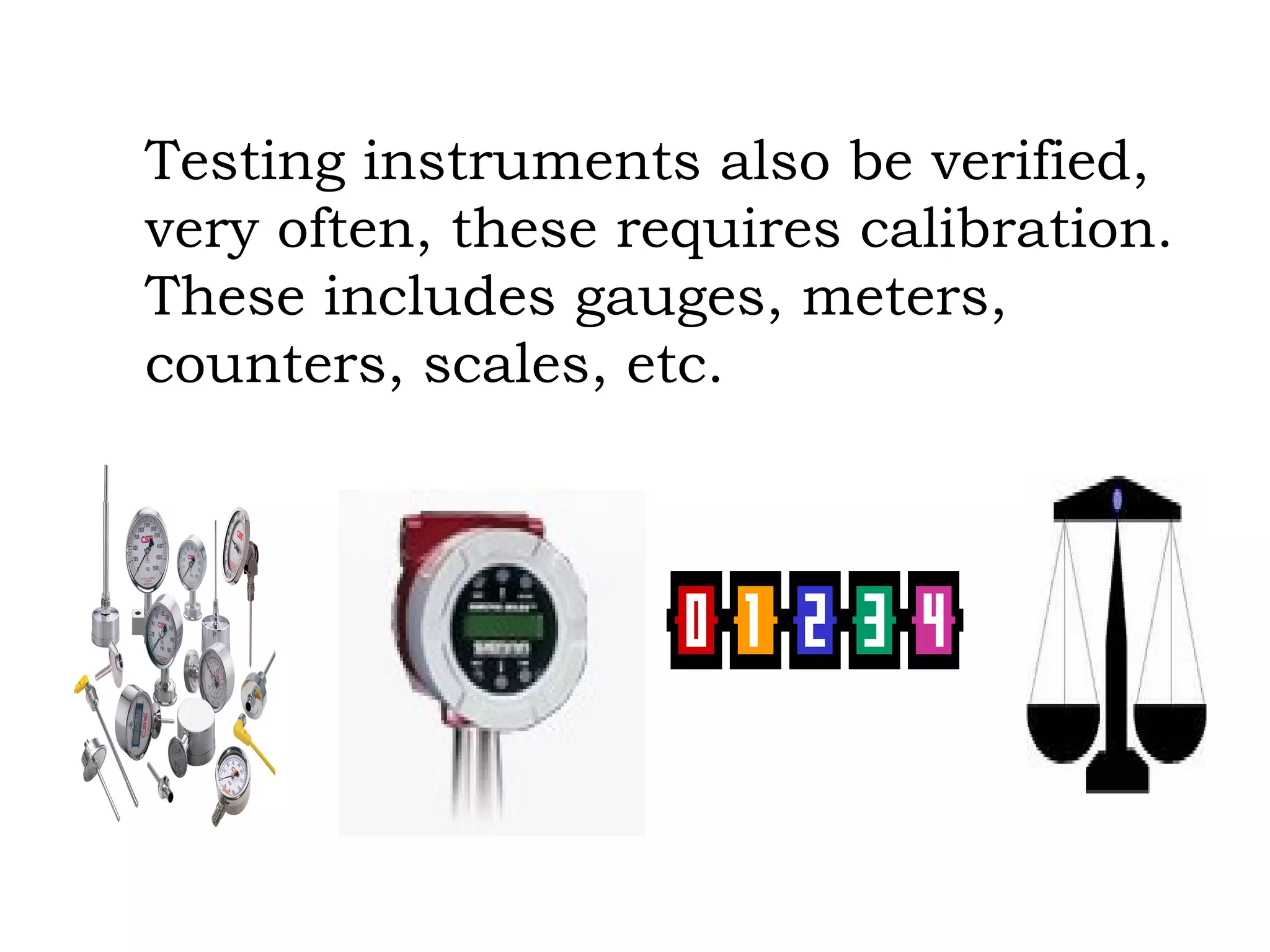 Testing instruments also be verified, very often, these requires calibration.  These includes gauges, meters, counters, scales, etc. 
