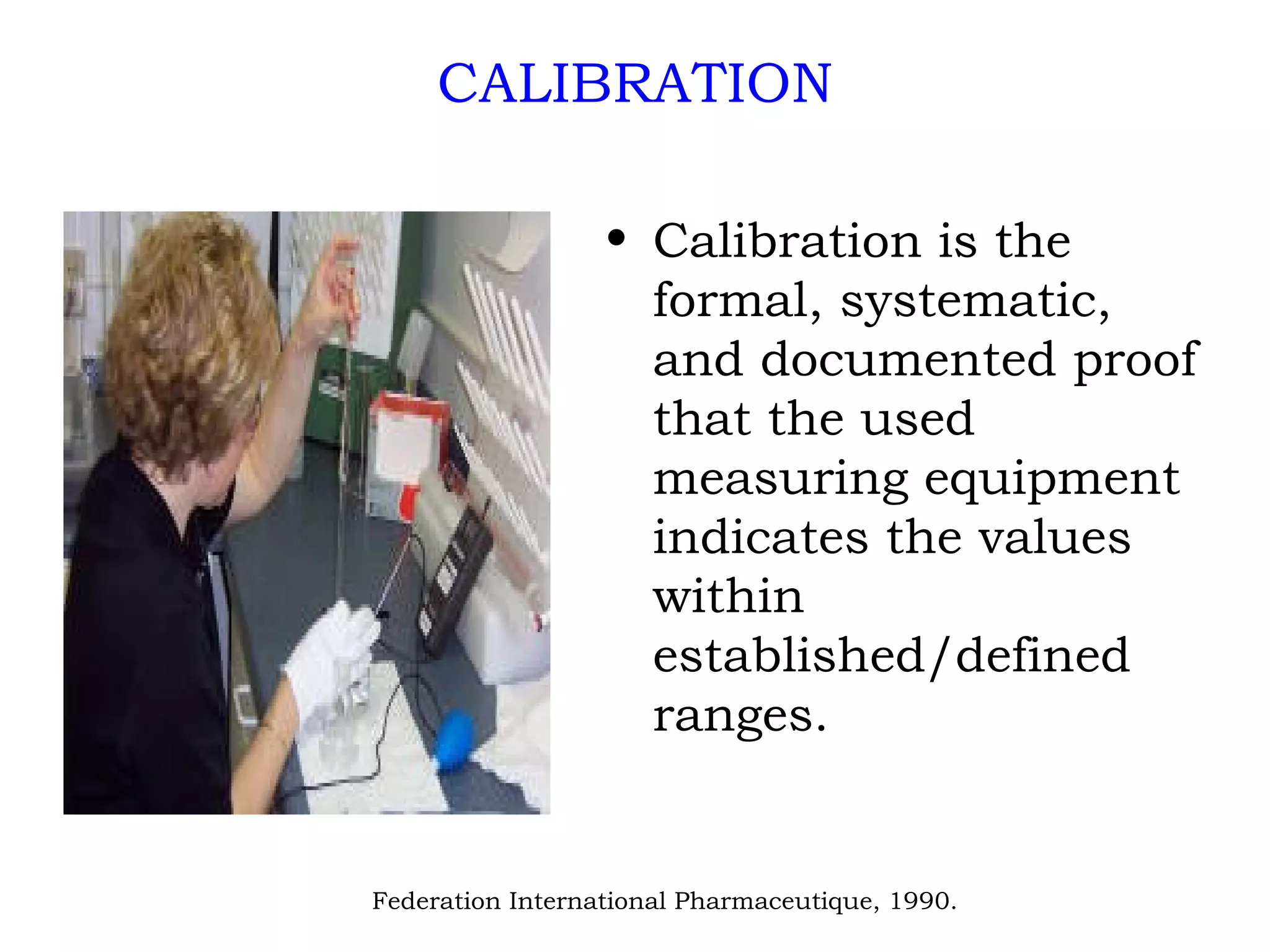 CALIBRATION Calibration is the formal, systematic, and documented proof that the used measuring equipment indicates the values within established/defined ranges. Federation International Pharmaceutique, 1990. 