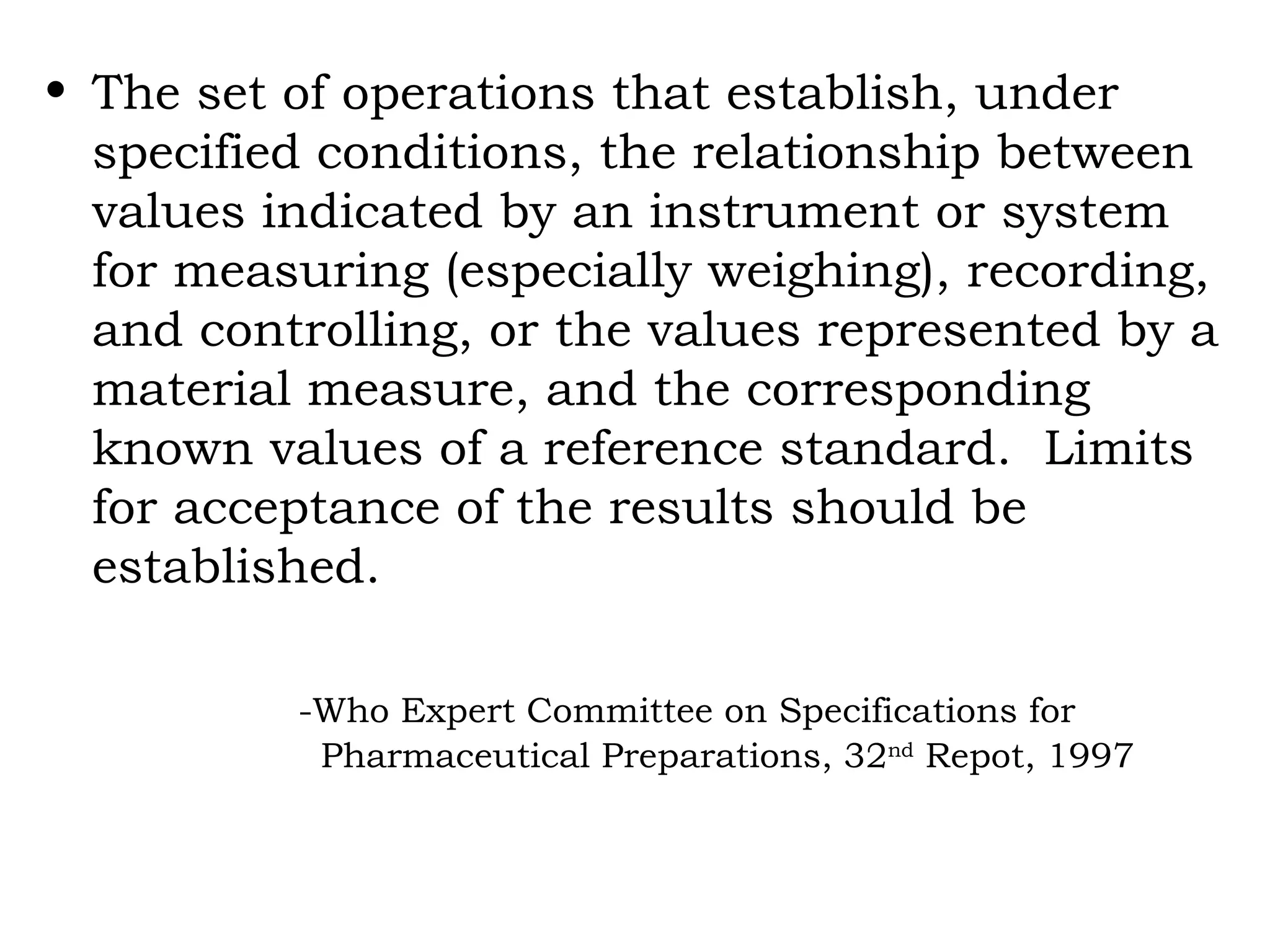 The set of operations that establish, under specified conditions, the relationship between values indicated by an instrument or system for measuring (especially weighing), recording, and controlling, or the values represented by a material measure, and the corresponding known values of a reference standard.  Limits for acceptance of the results should be established. -Who Expert Committee on Specifications for      Pharmaceutical Preparations, 32 nd  Repot, 1997 