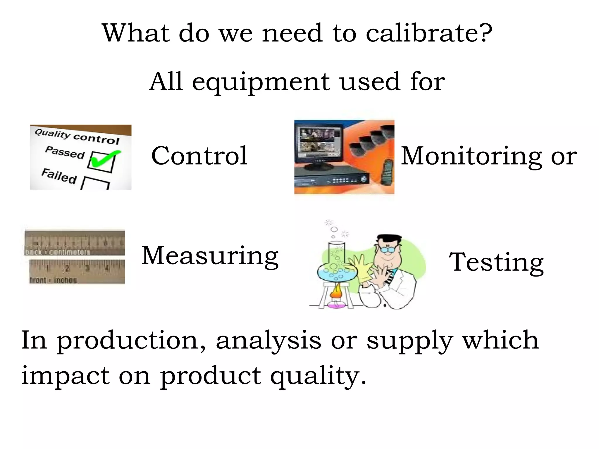 What do we need to calibrate? All equipment used for     In production, analysis or supply which impact on product quality. Testing Monitoring or Measuring Control 