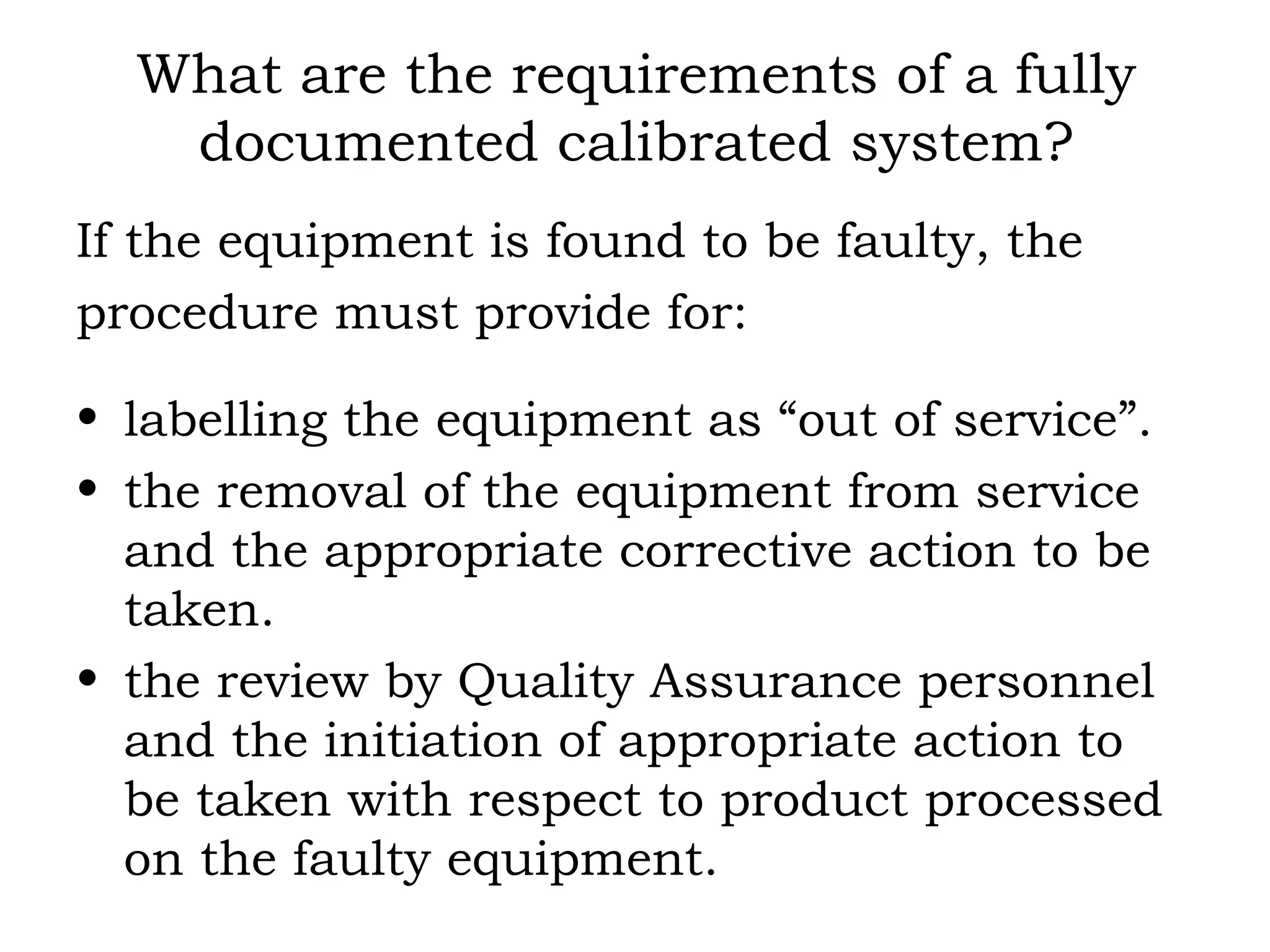 What are the requirements of a fully documented calibrated system? If the equipment is found to be faulty, the procedure must provide for: labelling the equipment as “out of service”. the removal of the equipment from service and the appropriate corrective action to be taken. the review by Quality Assurance personnel and the initiation of appropriate action to be taken with respect to product processed on the faulty equipment. 