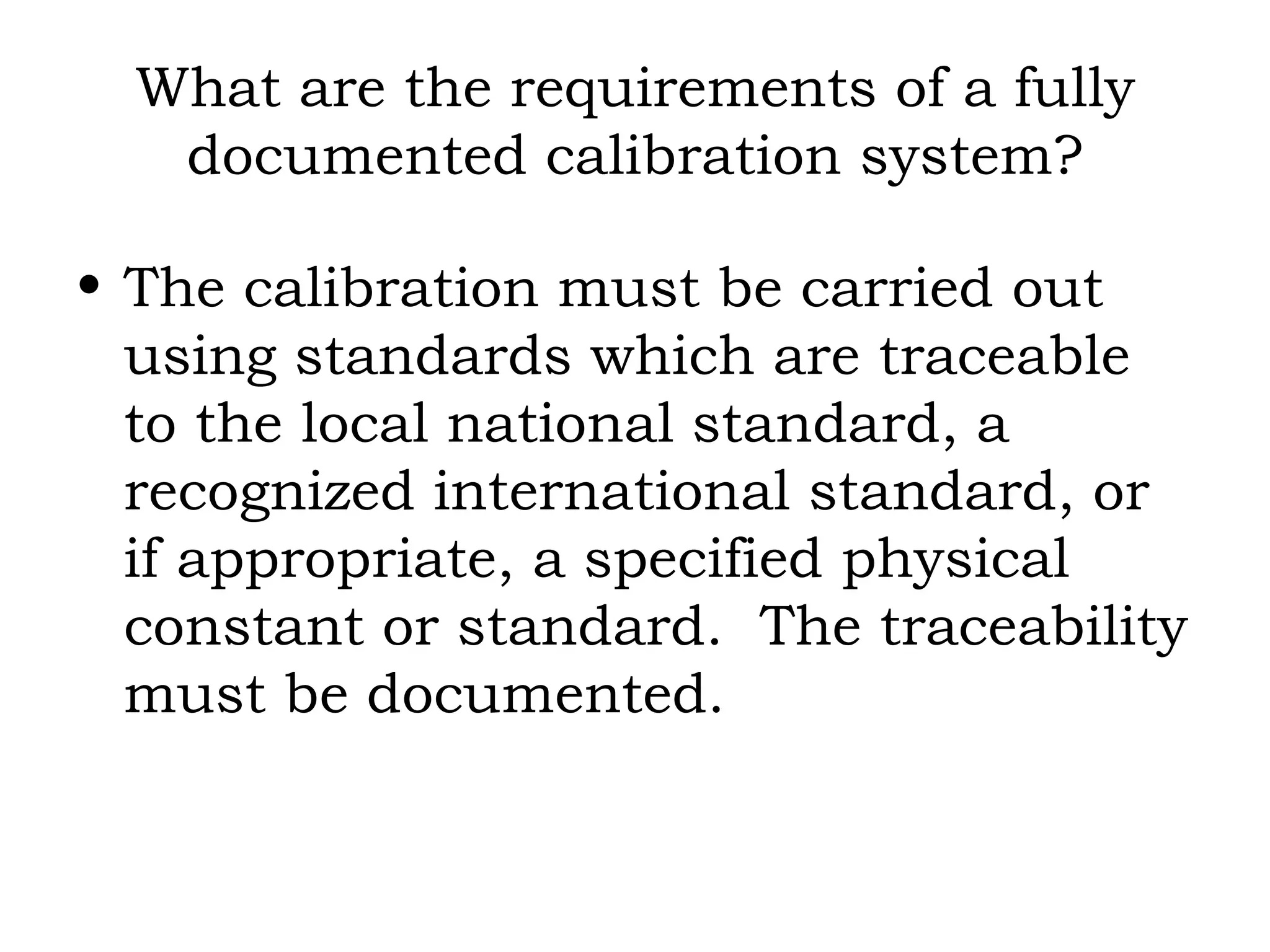 What are the requirements of a fully documented calibration system? The calibration must be carried out using standards which are traceable to the local national standard, a recognized international standard, or if appropriate, a specified physical constant or standard.  The traceability must be documented. 