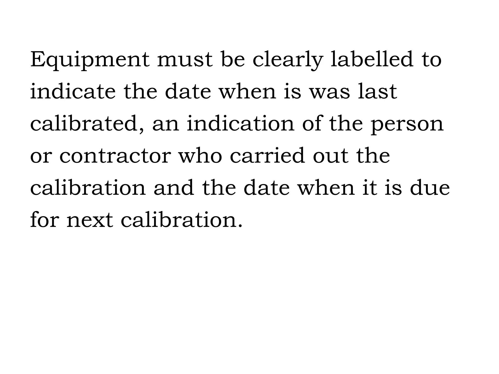 Equipment must be clearly labelled to  indicate the date when is was last  calibrated, an indication of the person  or contractor who carried out the  calibration and the date when it is due  for next calibration. 
