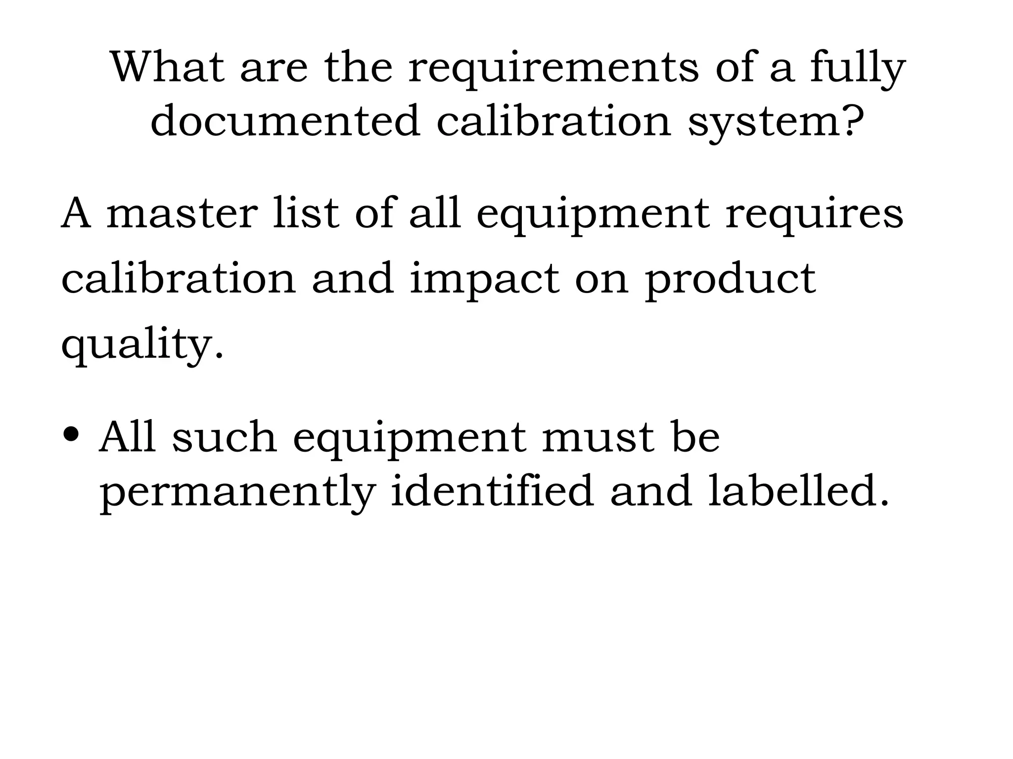 What are the requirements of a fully documented calibration system? A master list of all equipment requires  calibration and impact on product  quality. All such equipment must be permanently identified and labelled. 
