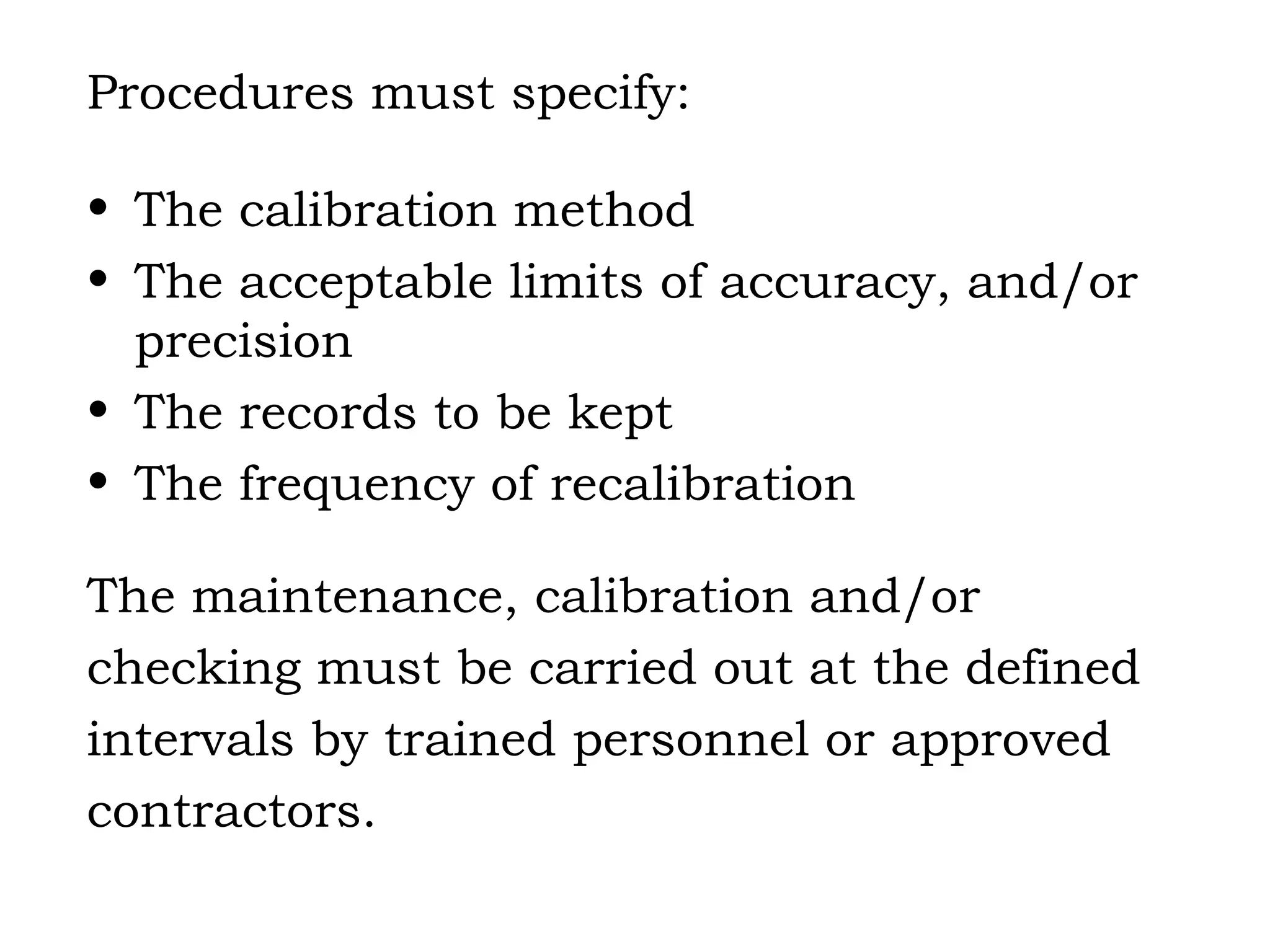 Procedures must specify: The calibration method The acceptable limits of accuracy, and/or precision The records to be kept The frequency of recalibration The maintenance, calibration and/or  checking must be carried out at the defined  intervals by trained personnel or approved  contractors. 