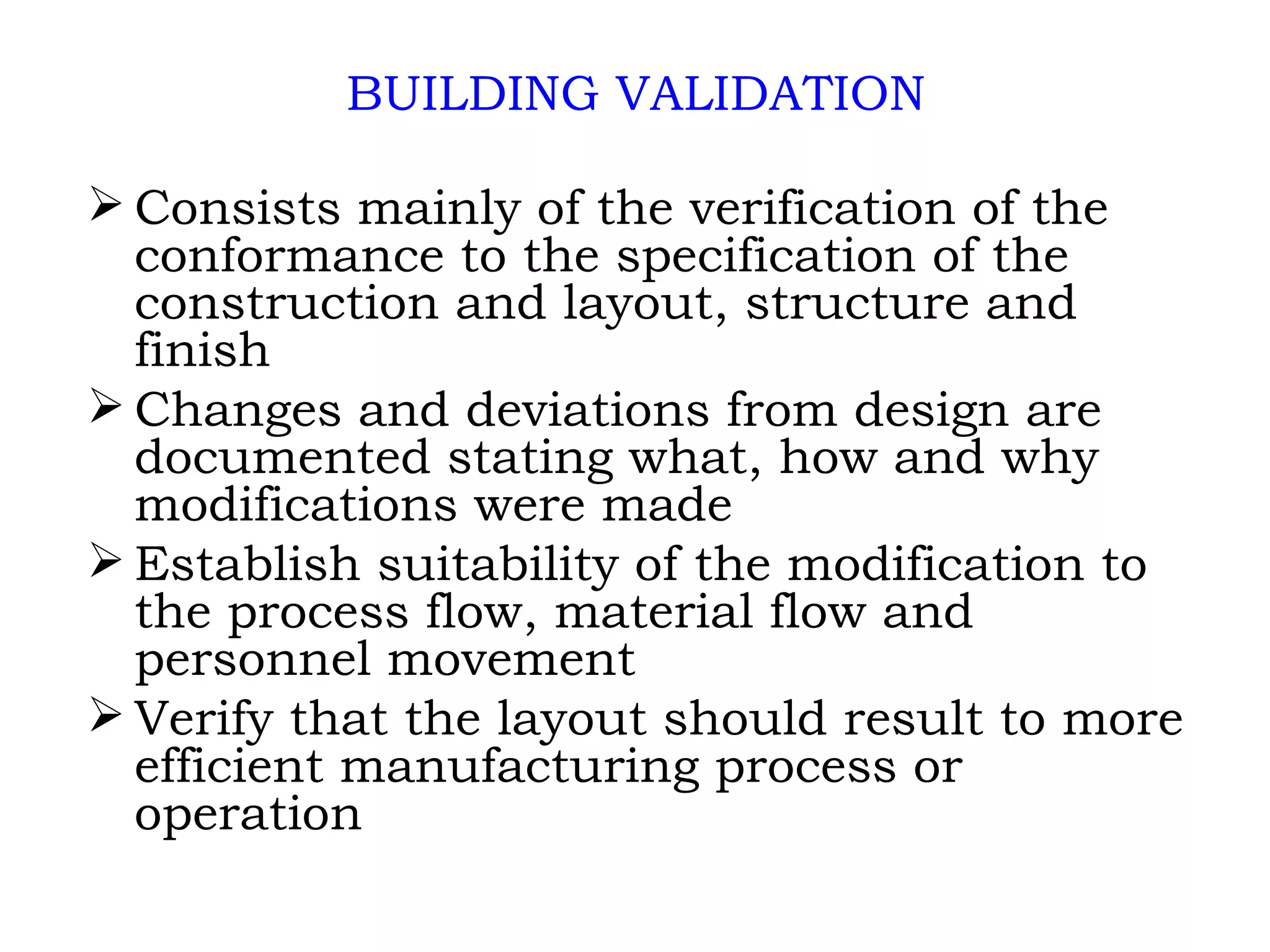 BUILDING VALIDATION Consists mainly of the verification of the conformance to the specification of the construction and layout, structure and finish Changes and deviations from design are documented stating what, how and why modifications were made Establish suitability of the modification to the process flow, material flow and personnel movement Verify that the layout should result to more efficient manufacturing process or operation 