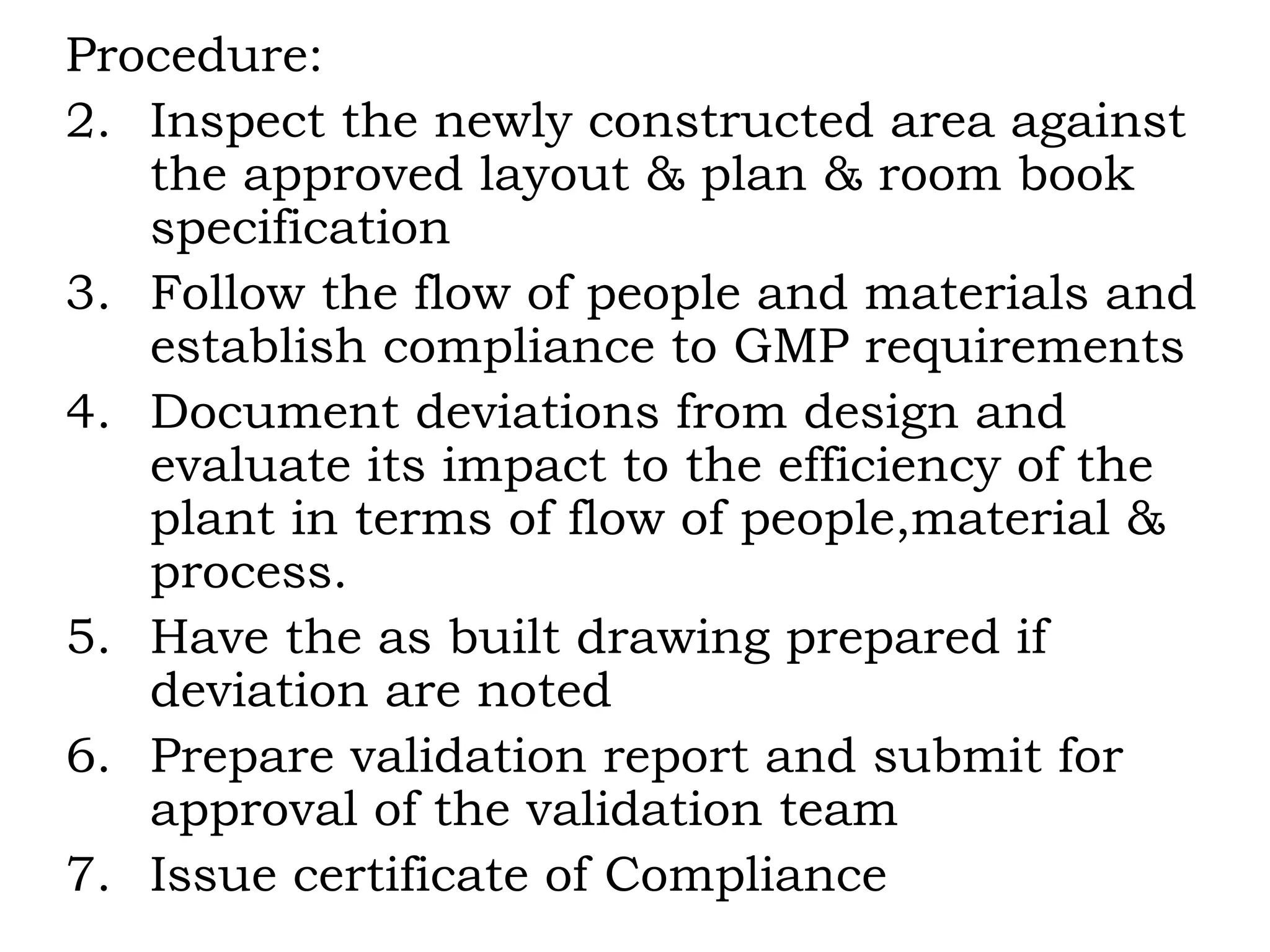 Procedure: Inspect the newly constructed area against the approved layout & plan & room book specification Follow the flow of people and materials and establish compliance to GMP requirements Document deviations from design and evaluate its impact to the efficiency of the plant in terms of flow of people,material & process. Have the as built drawing prepared if deviation are noted Prepare validation report and submit for approval of the validation team Issue certificate of Compliance 