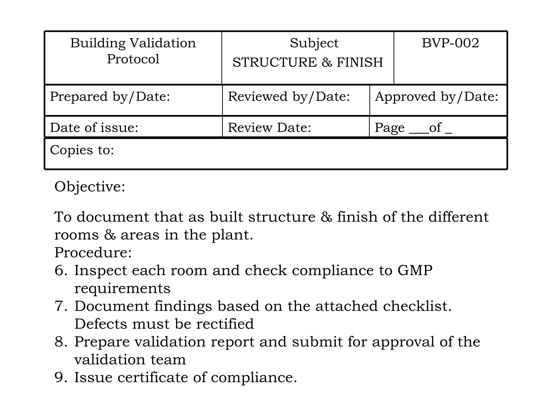 Objective: To document that as built structure & finish of the different rooms & areas in the plant. Procedure: Inspect each room and check compliance to GMP requirements Document findings based on the attached checklist. Defects must be rectified Prepare validation report and submit for approval of the validation team Issue certificate of compliance. BVP-002 Subject STRUCTURE & FINISH Building Validation Protocol Approved by/Date: Reviewed by/Date: Prepared by/Date: Page ___of _ Review Date: Date of issue: Copies to: 
