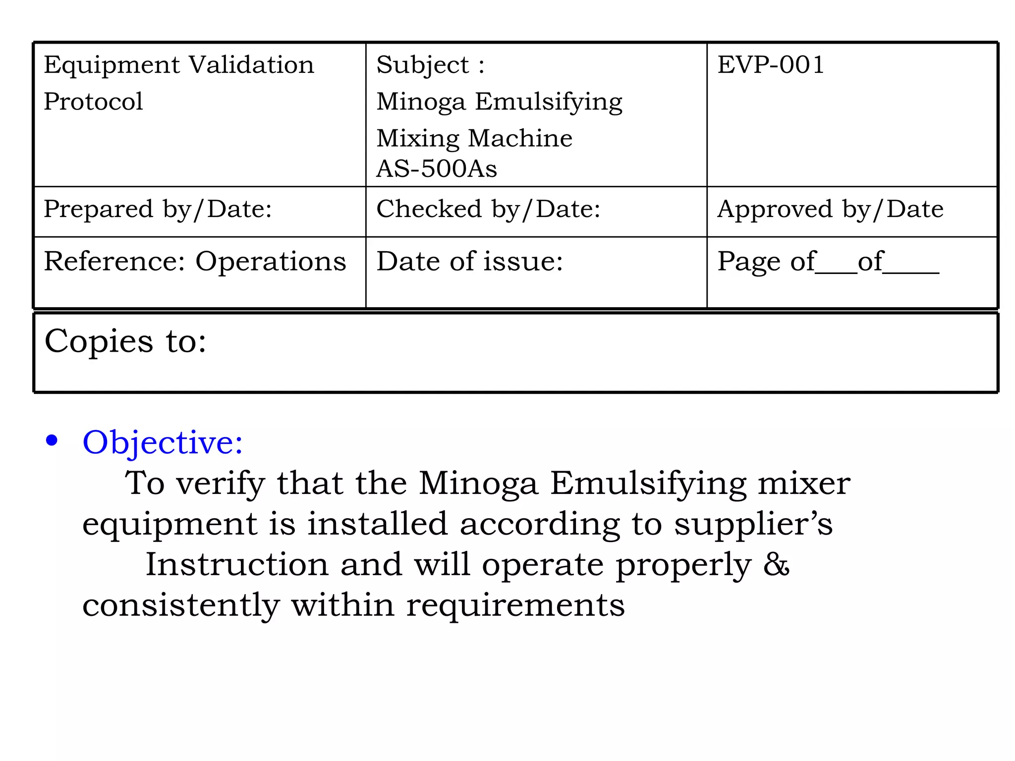 Objective:   To verify that the Minoga Emulsifying mixer  equipment is installed according to supplier’s Instruction and will operate properly &  consistently within requirements Page of___of____ Date of issue: Reference: Operations Approved by/Date Checked by/Date: Prepared by/Date: EVP-001 Subject : Minoga Emulsifying Mixing Machine AS-500As Equipment Validation Protocol Copies to: 