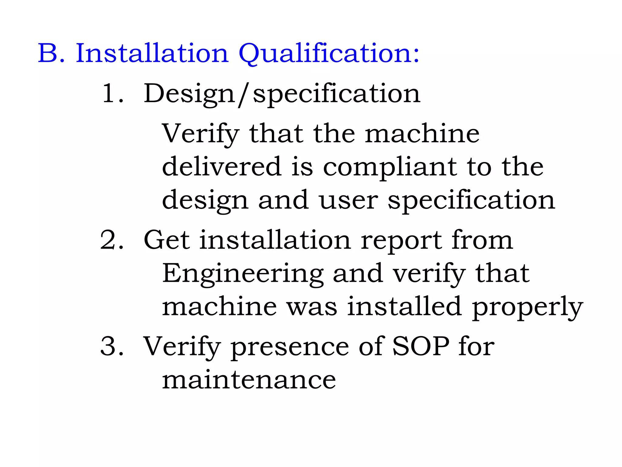 B. Installation Qualification: 1.  Design/specification Verify that the machine  delivered is compliant to the  design and user specification 2.  Get installation report from Engineering and verify that  machine was installed properly 3.  Verify presence of SOP for  maintenance 