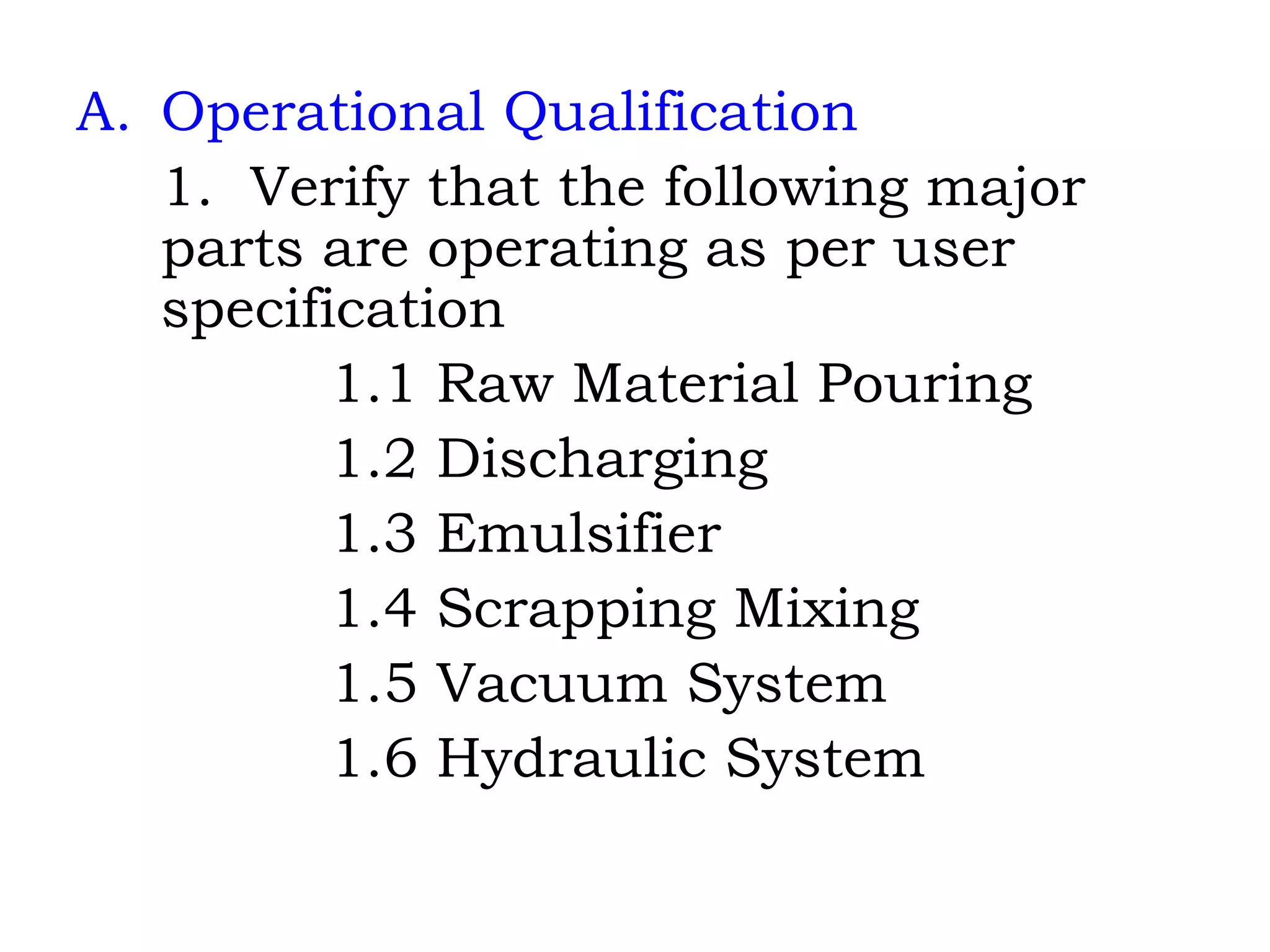 Operational Qualification 1.  Verify that the following major parts are operating as per user specification 1.1 Raw Material Pouring 1.2 Discharging 1.3 Emulsifier 1.4 Scrapping Mixing 1.5 Vacuum System 1.6 Hydraulic System 