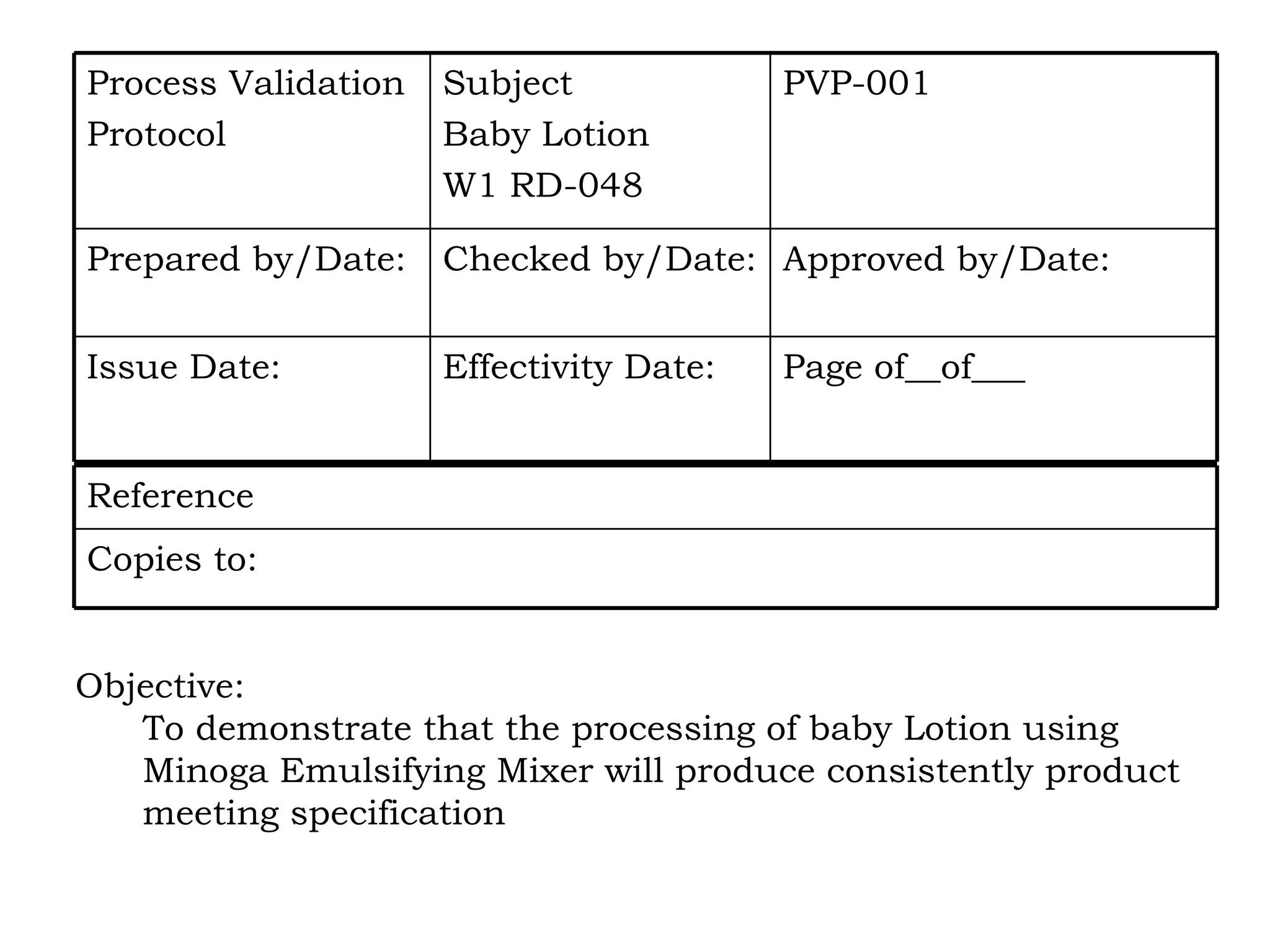 Objective: To demonstrate that the processing of baby Lotion using  Minoga Emulsifying Mixer will produce consistently product  meeting specification Page of__of___ Effectivity Date: Issue Date: Approved by/Date: Checked by/Date: Prepared by/Date: PVP-001 Subject Baby Lotion W1 RD-048 Process Validation  Protocol Copies to: Reference 