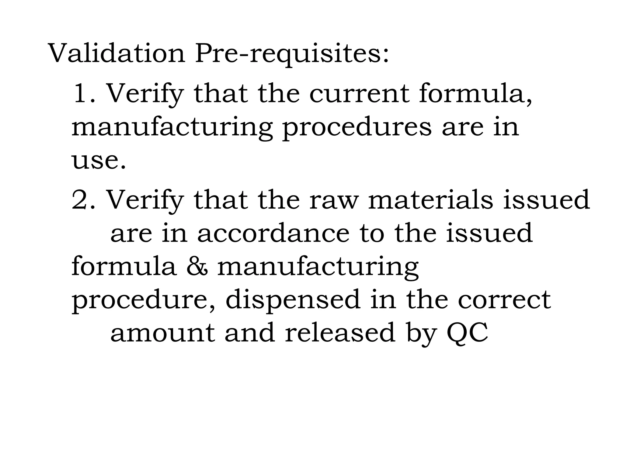 Validation Pre-requisites: 1. Verify that the current formula,  manufacturing procedures are in  use. 2. Verify that the raw materials issued  are in accordance to the issued  formula & manufacturing  procedure, dispensed in the correct  amount and released by QC 