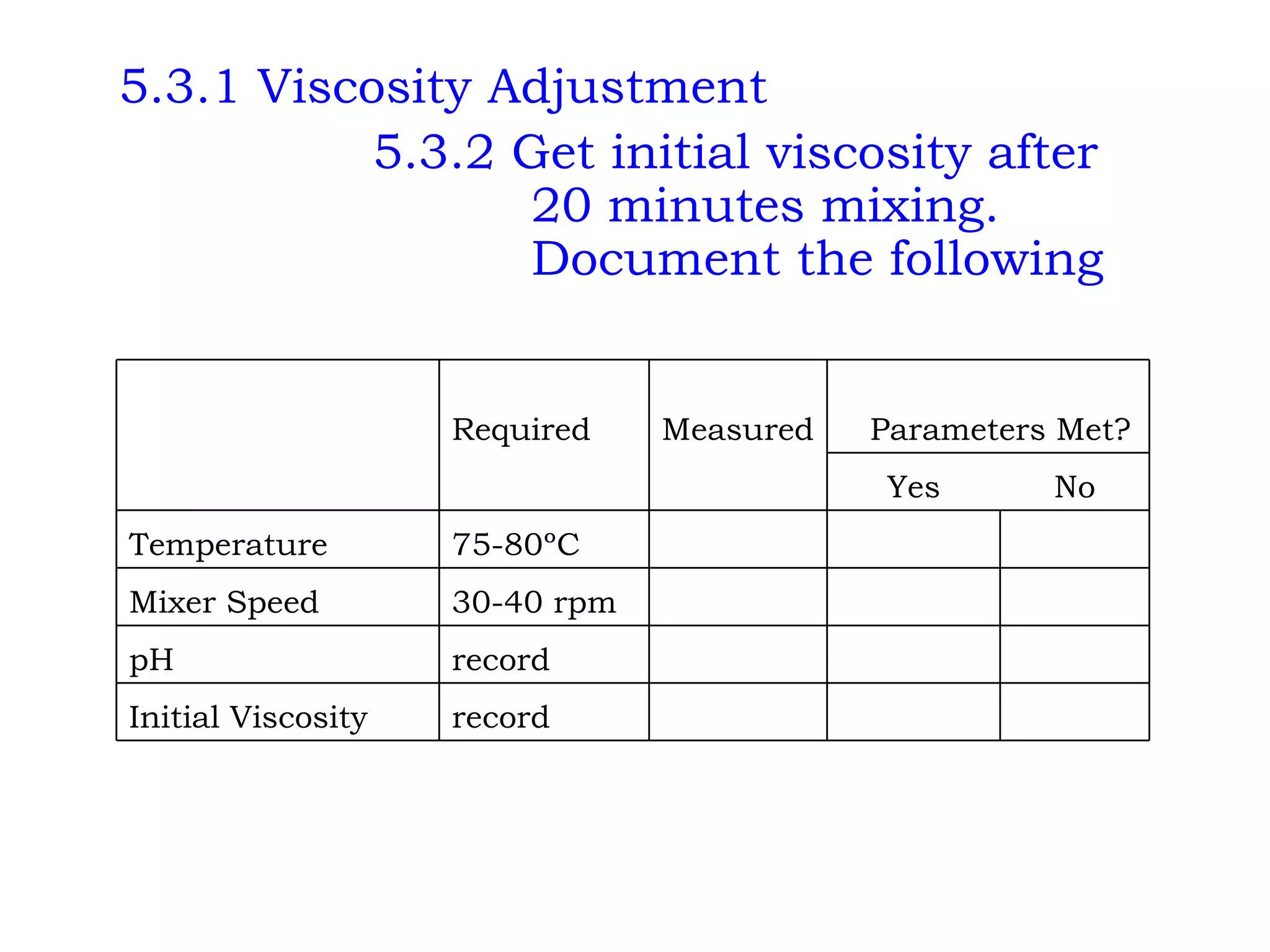 5.3.1 Viscosity Adjustment 5.3.2 Get initial viscosity after    20 minutes mixing.    Document the following       record Initial Viscosity       record pH       30-40 rpm Mixer Speed       75-80ºC Temperature No Yes       Parameters Met? Measured Required   