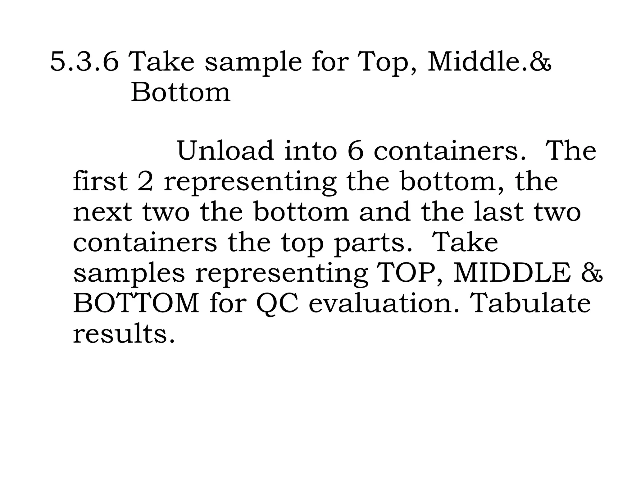 5.3.6 Take sample for Top, Middle.&    Bottom Unload into 6 containers.  The first 2 representing the bottom, the next two the bottom and the last two containers the top parts.  Take samples representing TOP, MIDDLE & BOTTOM for QC evaluation. Tabulate results. 