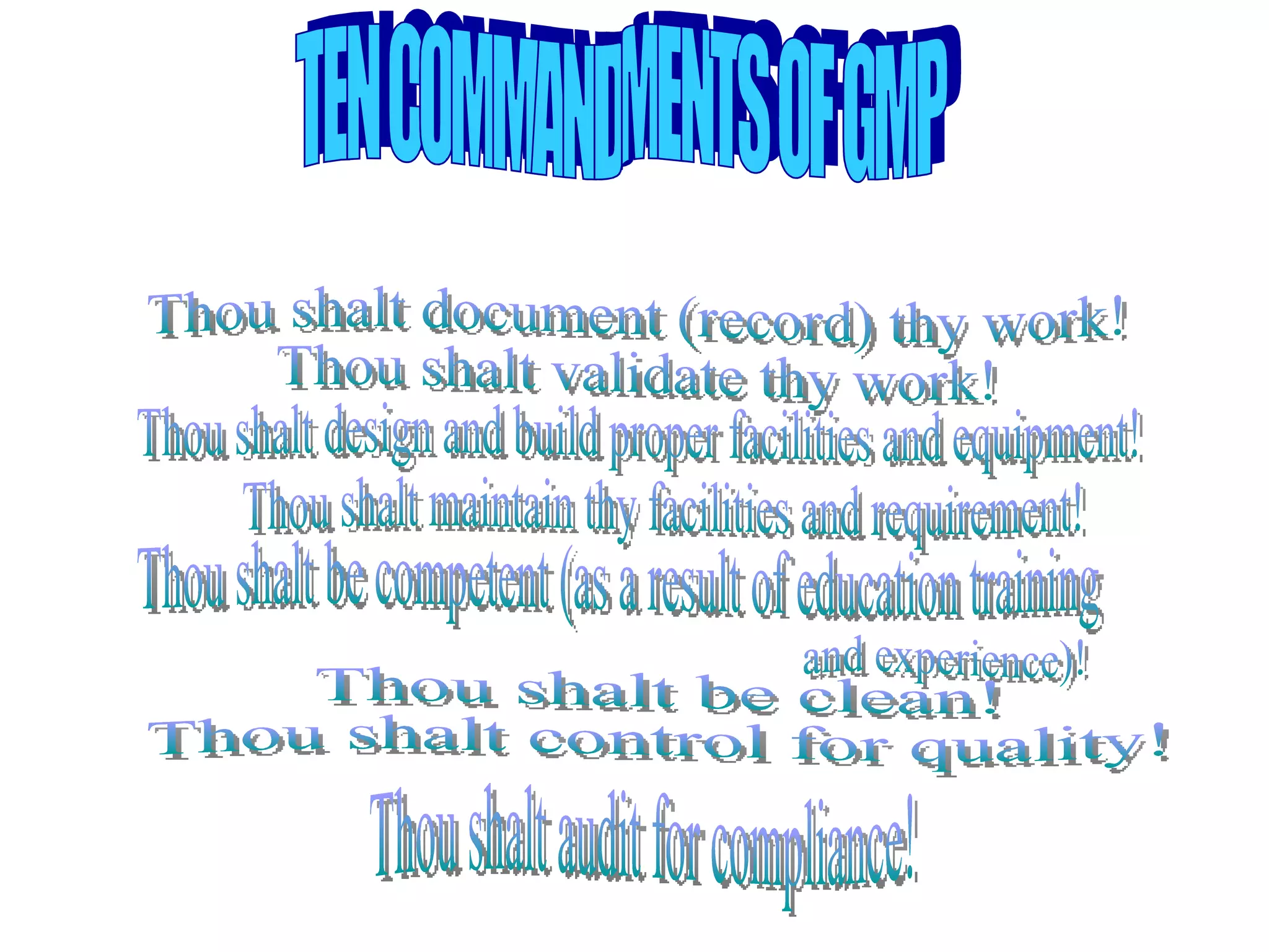 TEN COMMANDMENTS OF GMP Thou shalt document (record) thy work! Thou shalt validate thy work!  Thou shalt design and build proper facilities and equipment! Thou shalt maintain thy facilities and requirement! Thou shalt be competent (as a result of education training  and experience)! Thou shalt be clean! Thou shalt control for quality! Thou shalt audit for compliance! 