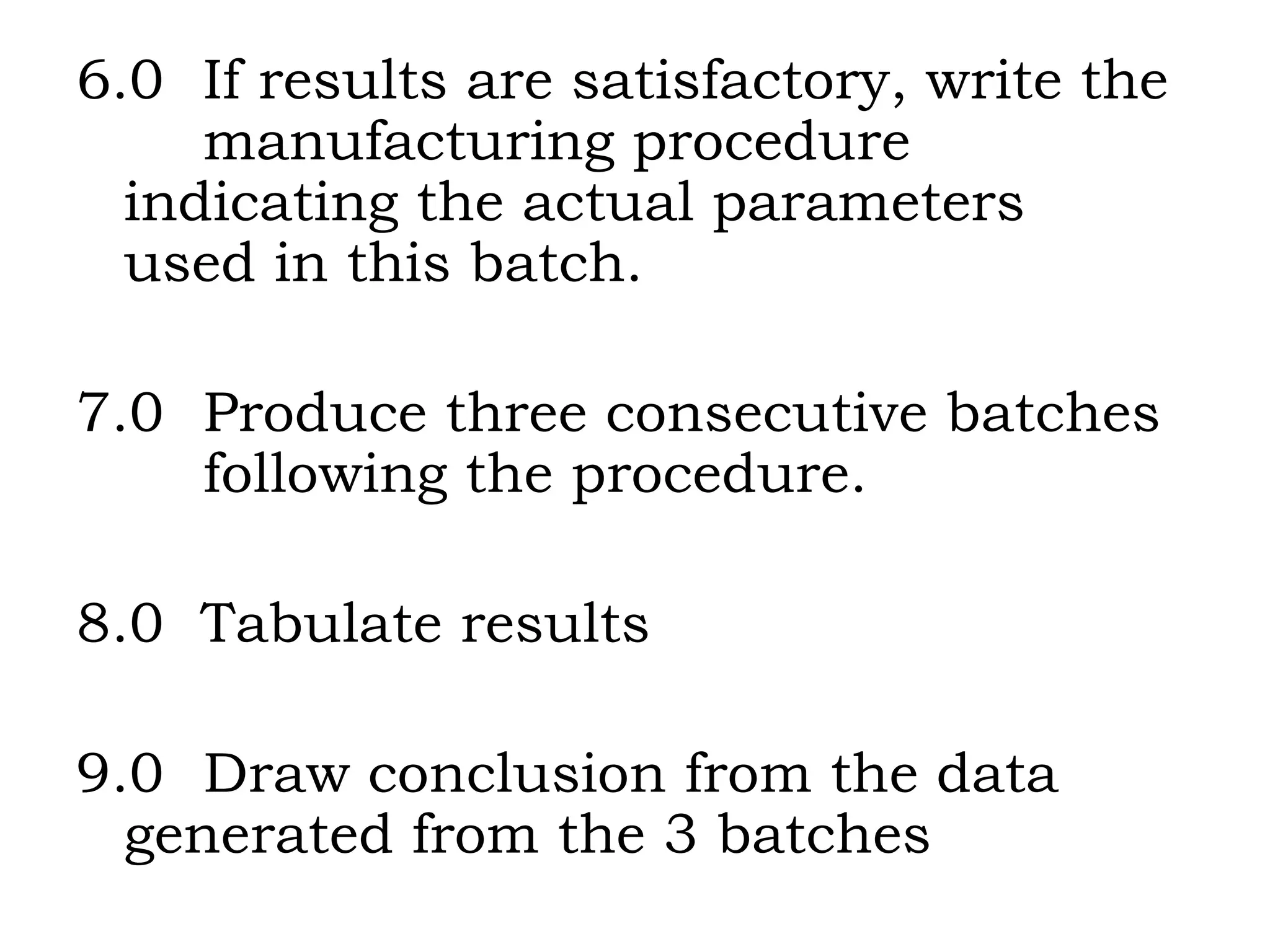 6.0  If results are satisfactory, write the  manufacturing procedure  indicating the actual parameters  used in this batch. 7.0  Produce three consecutive batches  following the procedure. 8.0  Tabulate results 9.0  Draw conclusion from the data  generated from the 3 batches 