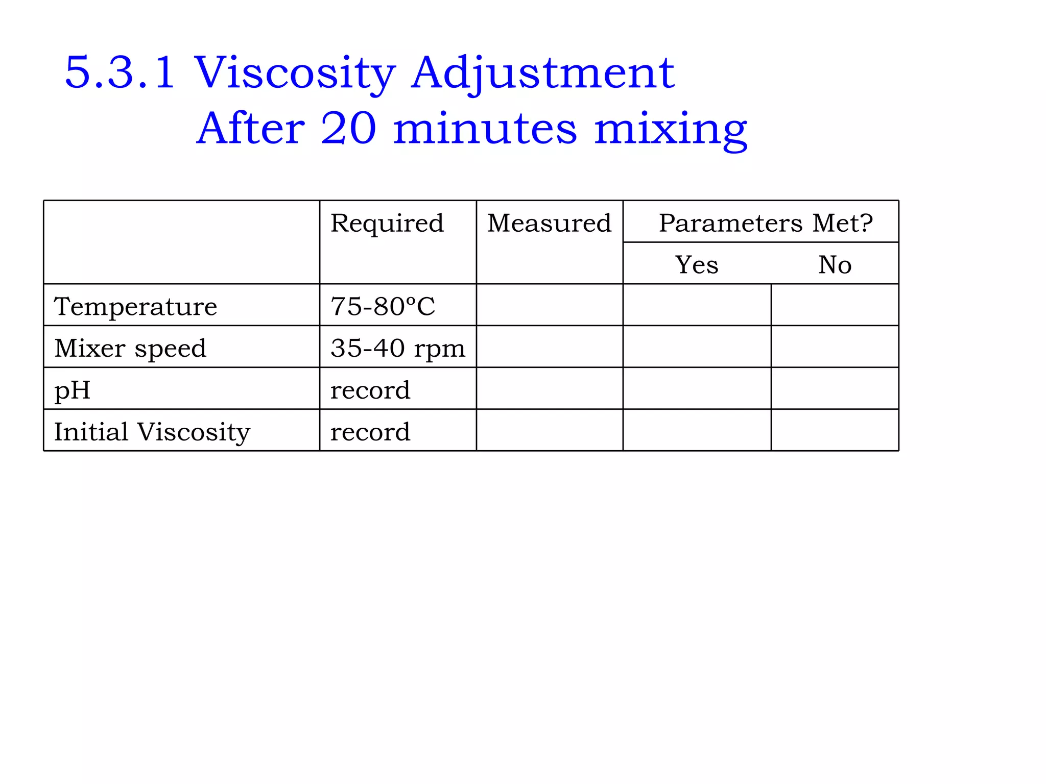 5.3.1 Viscosity Adjustment   After 20 minutes mixing       record Initial Viscosity       record pH       35-40 rpm Mixer speed       75-80ºC Temperature No Yes       Parameters Met? Measured Required   