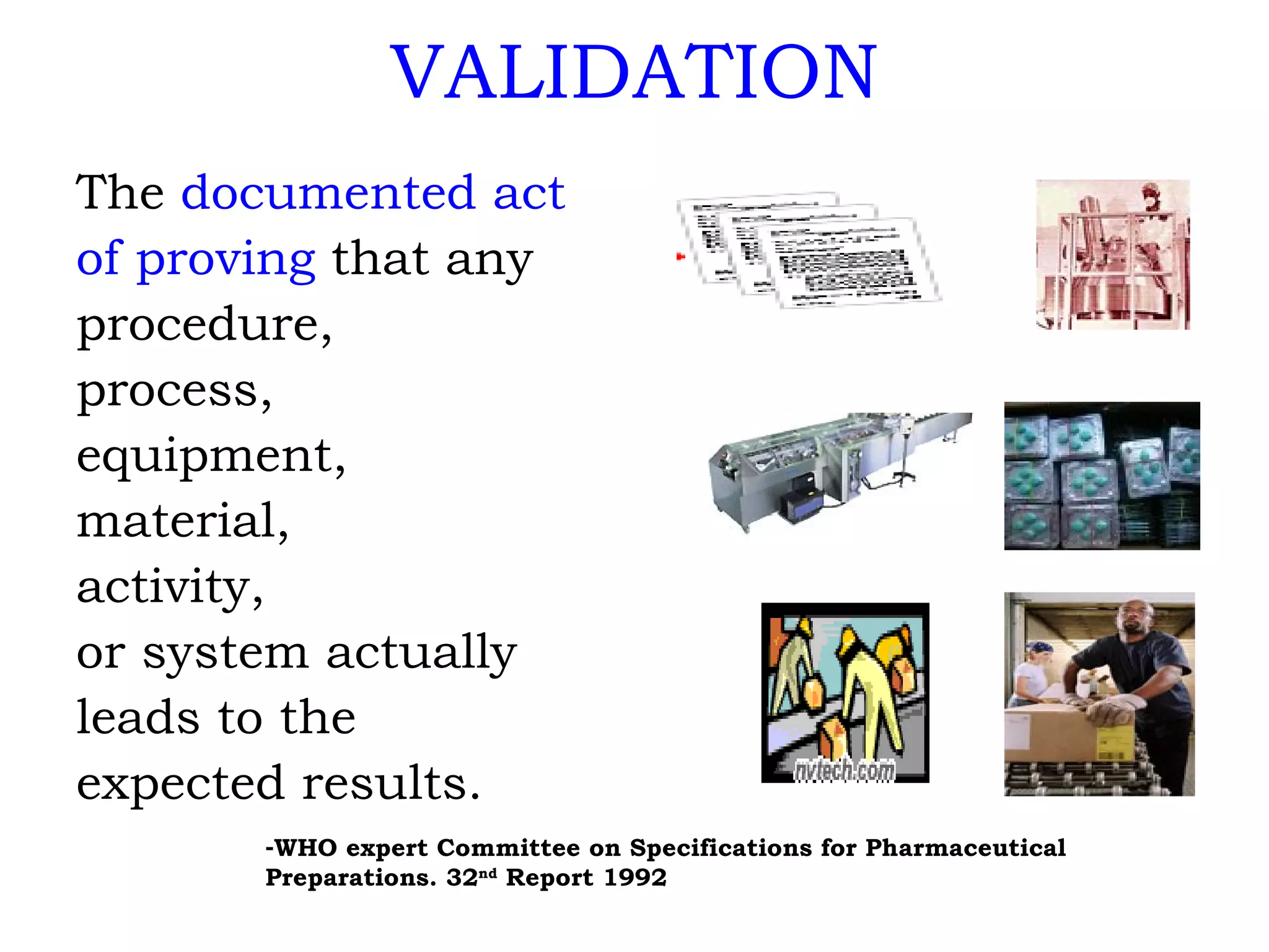 VALIDATION The  documented act of proving  that any procedure,  process, equipment,  material, activity,  or system actually  leads to the expected results. WHO expert Committee on Specifications for Pharmaceutical Preparations. 32 nd  Report 1992 