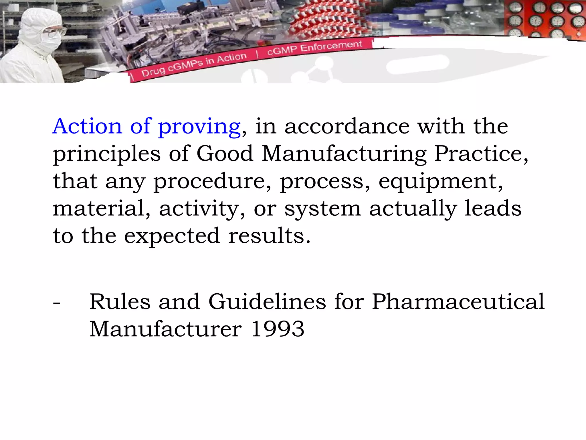 Action of proving , in accordance with the principles of Good Manufacturing Practice, that any procedure, process, equipment, material, activity, or system actually leads to the expected results. - Rules and Guidelines for Pharmaceutical  Manufacturer 1993 