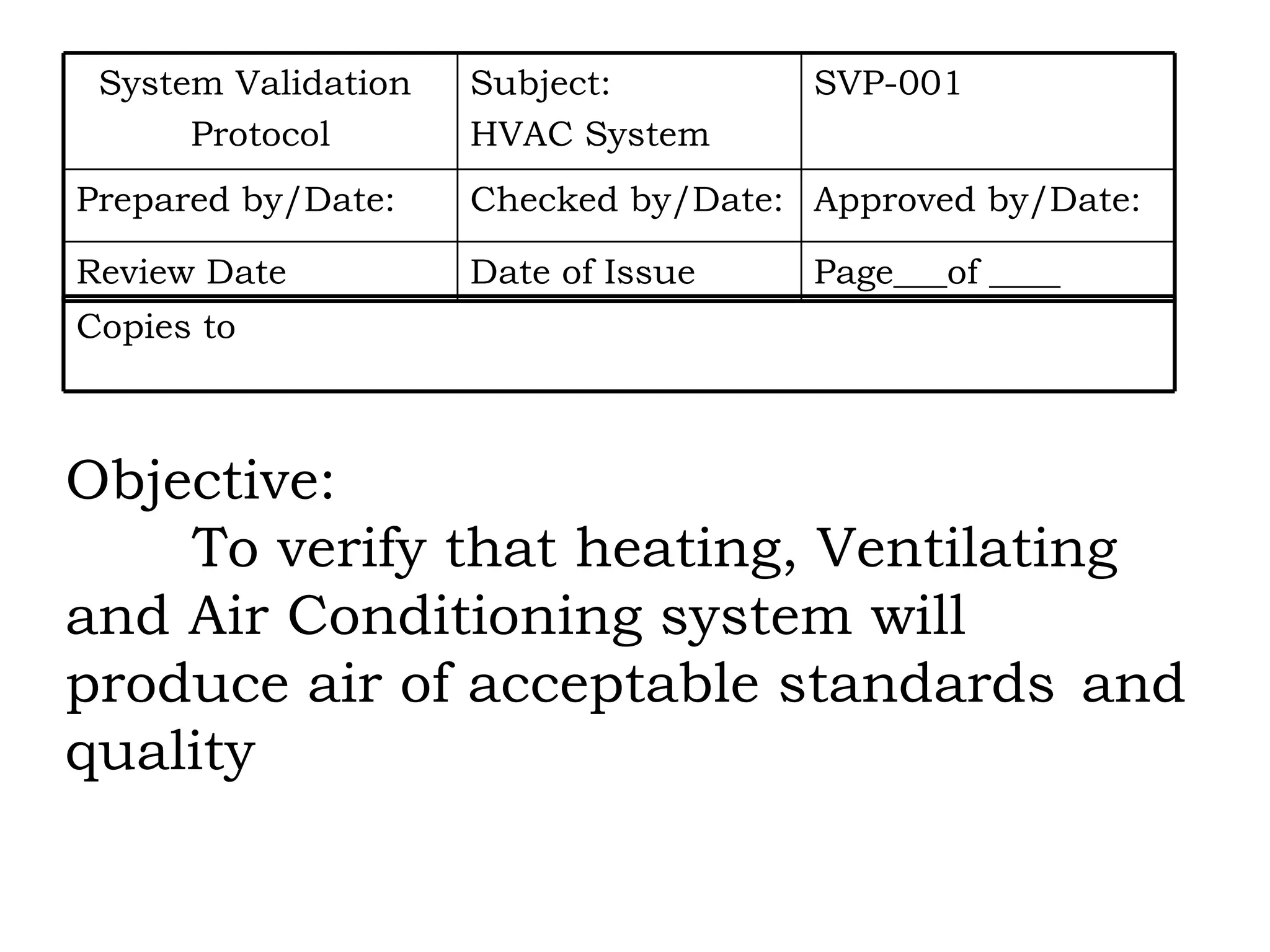 Objective: To verify that heating, Ventilating  and Air Conditioning system will  produce air of acceptable standards  and quality Page___of ____ Date of Issue Review Date Approved by/Date: Checked by/Date: Prepared by/Date: SVP-001 Subject:  HVAC System System Validation  Protocol Copies to 