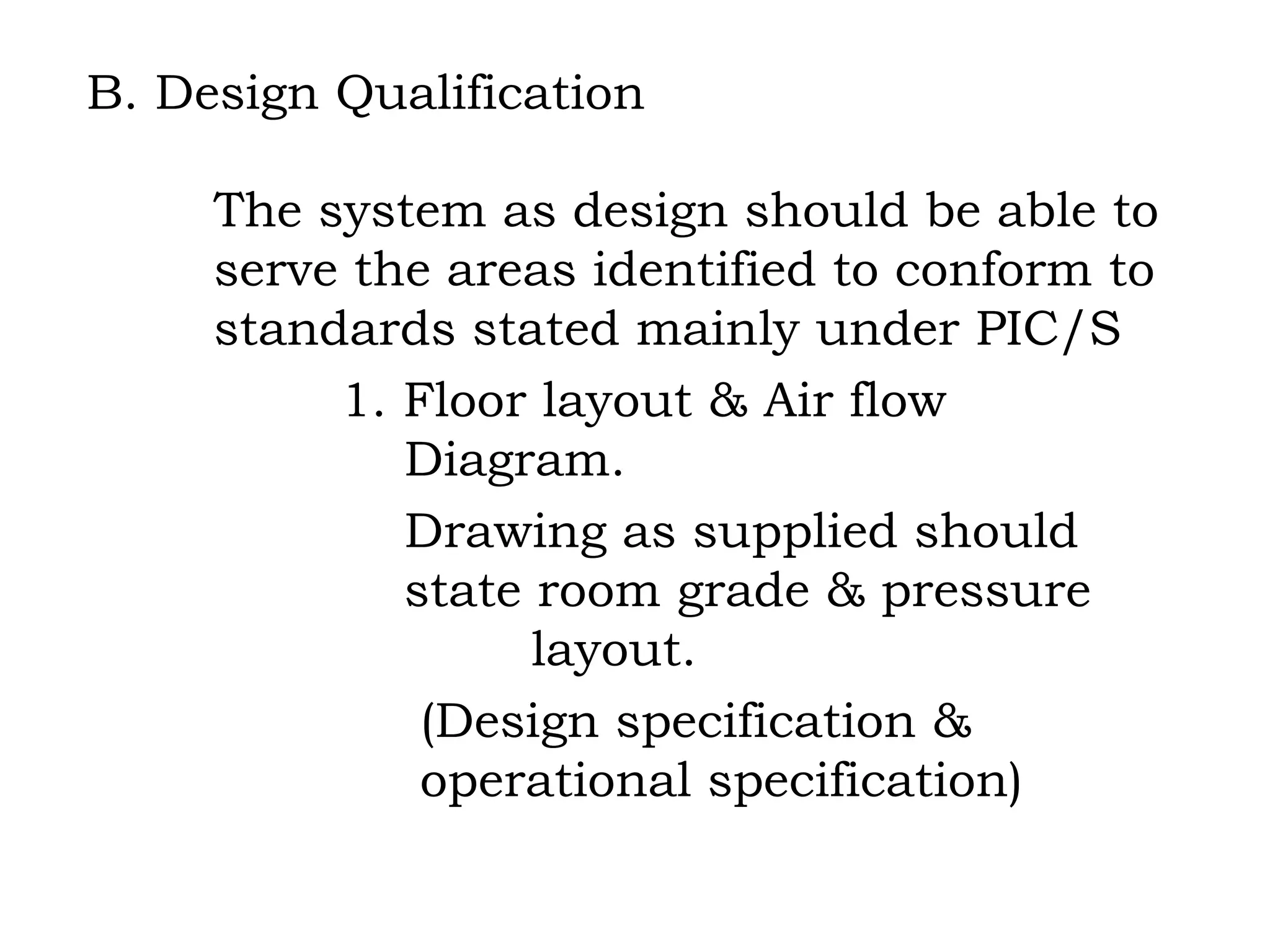 B. Design Qualification The system as design should be able to  serve the areas identified to conform to  standards stated mainly under PIC/S 1. Floor layout & Air flow      Diagram.   Drawing as supplied should      state room grade & pressure      layout.   (Design specification &    operational specification)   
