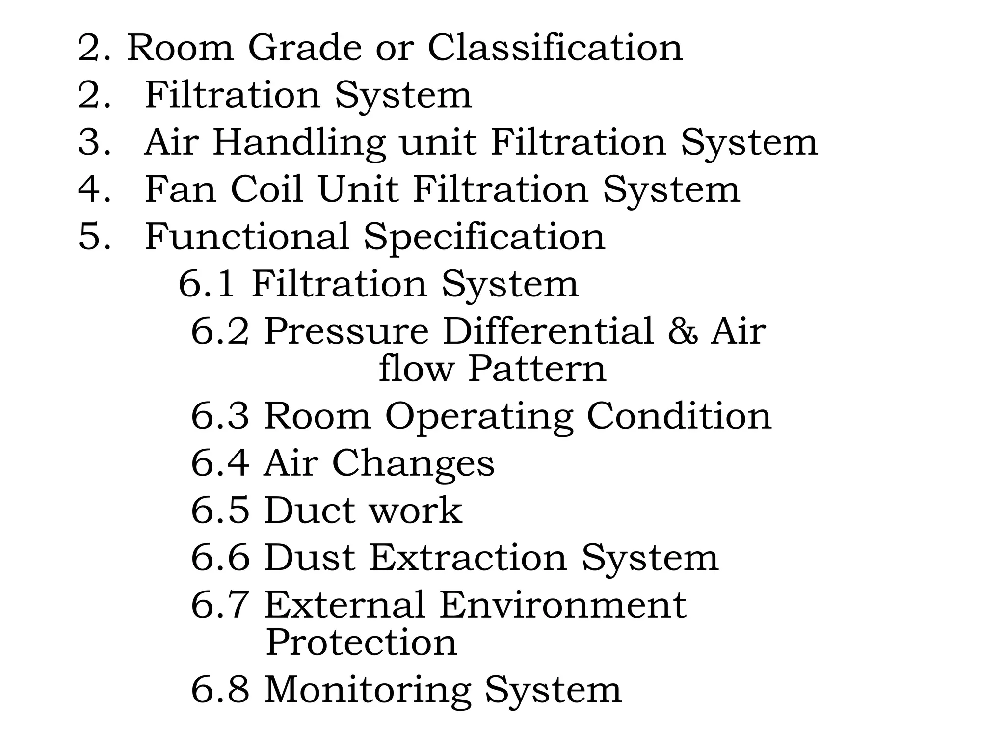 2. Room Grade or Classification Filtration System Air Handling unit Filtration System Fan Coil Unit Filtration System Functional Specification 6.1 Filtration System 6.2 Pressure Differential & Air  flow Pattern 6.3 Room Operating Condition 6.4 Air Changes 6.5 Duct work 6.6 Dust Extraction System 6.7 External Environment    Protection 6.8 Monitoring System 