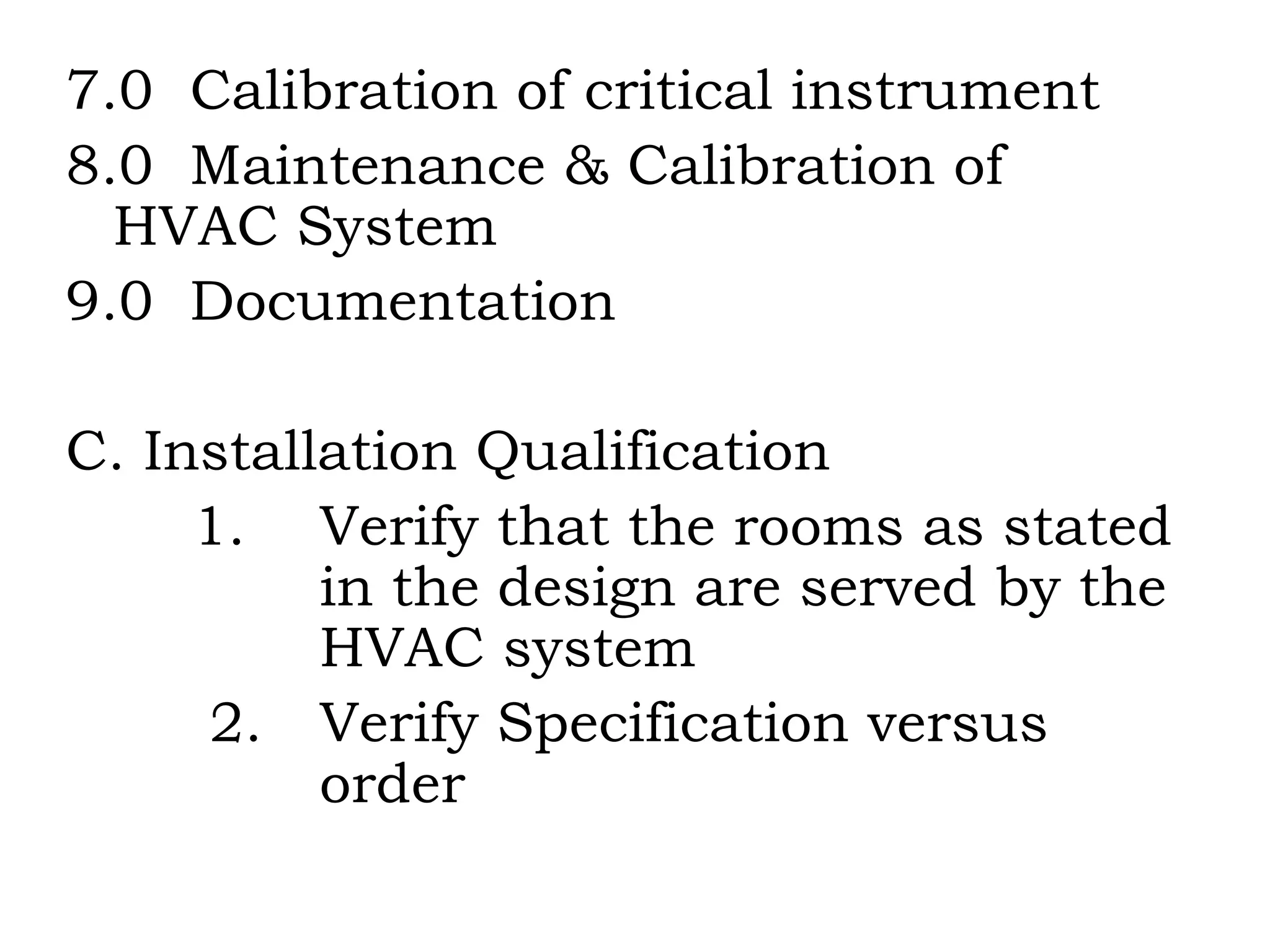 7.0  Calibration of critical instrument 8.0  Maintenance & Calibration of  HVAC System 9.0  Documentation C. Installation Qualification 1.  Verify that the rooms as stated  in the design are served by the  HVAC system 2. Verify Specification versus  order 