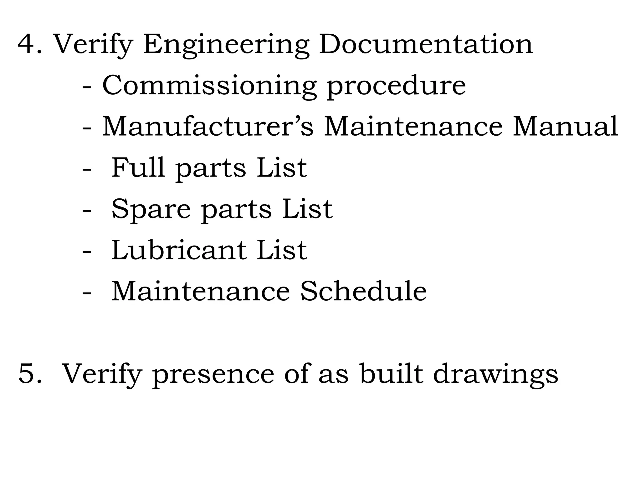 4. Verify Engineering Documentation - Commissioning procedure - Manufacturer’s Maintenance Manual -  Full parts List -  Spare parts List -  Lubricant List -  Maintenance Schedule 5.  Verify presence of as built drawings 