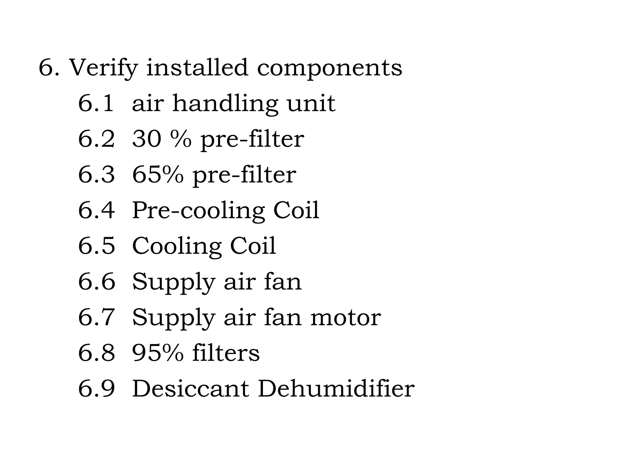 6. Verify installed components 6.1  air handling unit 6.2  30 % pre-filter 6.3  65% pre-filter 6.4  Pre-cooling Coil  6.5  Cooling Coil 6.6  Supply air fan 6.7  Supply air fan motor 6.8  95% filters 6.9  Desiccant Dehumidifier 
