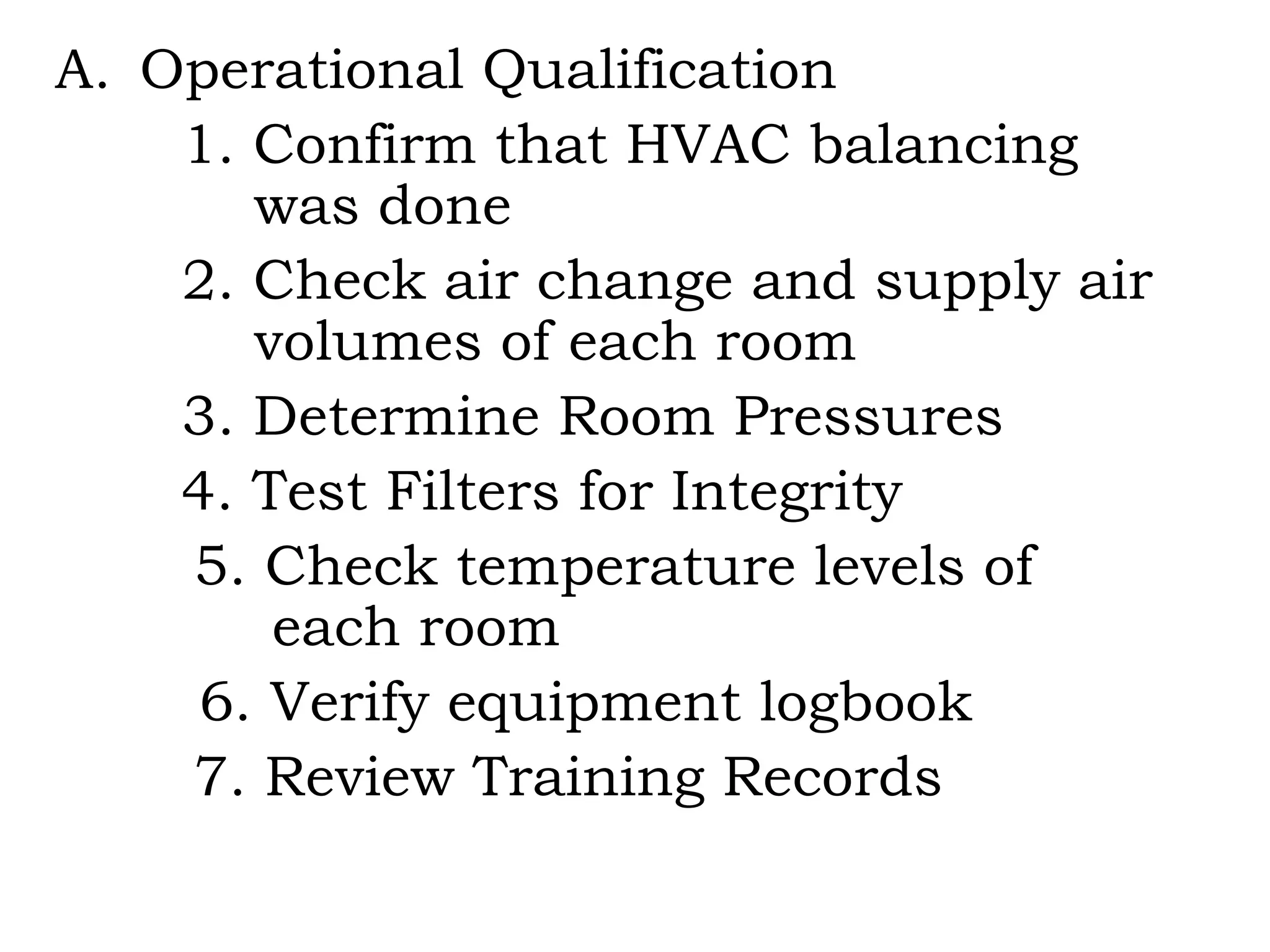 Operational Qualification 1. Confirm that HVAC balancing    was done 2. Check air change and supply air    volumes of each room 3. Determine Room Pressures 4. Test Filters for Integrity   5. Check temperature levels of    each room 6. Verify equipment logbook   7. Review Training Records 