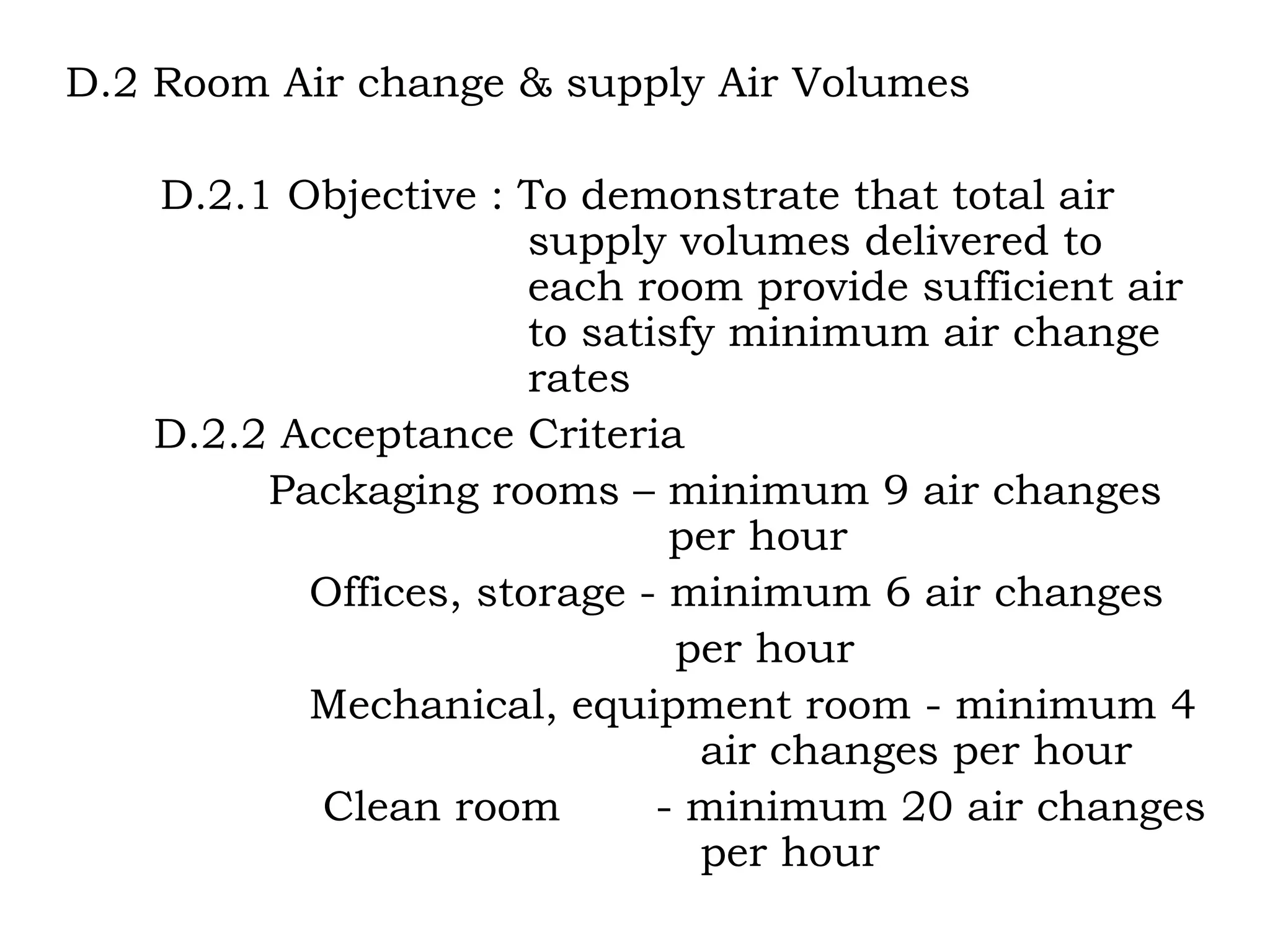 D.2 Room Air change & supply Air Volumes D.2.1 Objective : To demonstrate that total air    supply volumes delivered to    each room provide sufficient air    to satisfy minimum air change   rates   D.2.2 Acceptance Criteria Packaging rooms – minimum 9 air changes    per hour Offices, storage - minimum 6 air changes per hour Mechanical, equipment room - minimum 4  air changes per hour Clean room  - minimum 20 air changes  per hour 